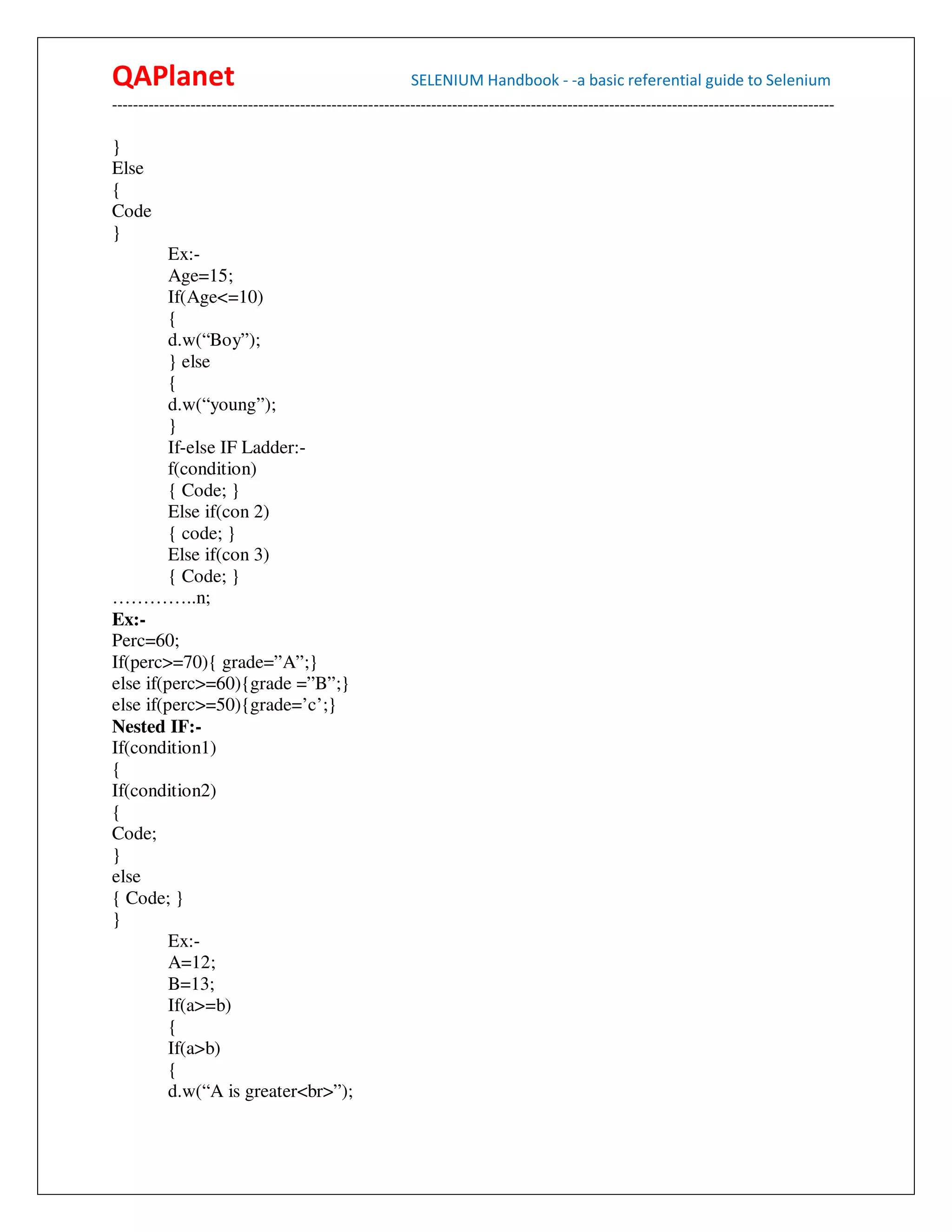 QAPlanet                                                 SELENIUM Handbook - -a basic referential guide to Selenium
------------------------------------------------------------------------------------------------------------------------------------------

}
Else
{
Code
}
         Ex:-
         Age=15;
         If(Age<=10)
         {
         d.w(“Boy”);
         } else
         {
         d.w(“young”);
         }
         If-else IF Ladder:-
         f(condition)
         { Code; }
         Else if(con 2)
         { code; }
         Else if(con 3)
         { Code; }
…………..n;
Ex:-
Perc=60;
If(perc>=70){ grade=”A”;}
else if(perc>=60){grade =”B”;}
else if(perc>=50){grade=’c’;}
Nested IF:-
If(condition1)
{
If(condition2)
{
Code;
}
else
{ Code; }
}
         Ex:-
         A=12;
         B=13;
         If(a>=b)
         {
         If(a>b)
         {
         d.w(“A is greater<br>”);
 