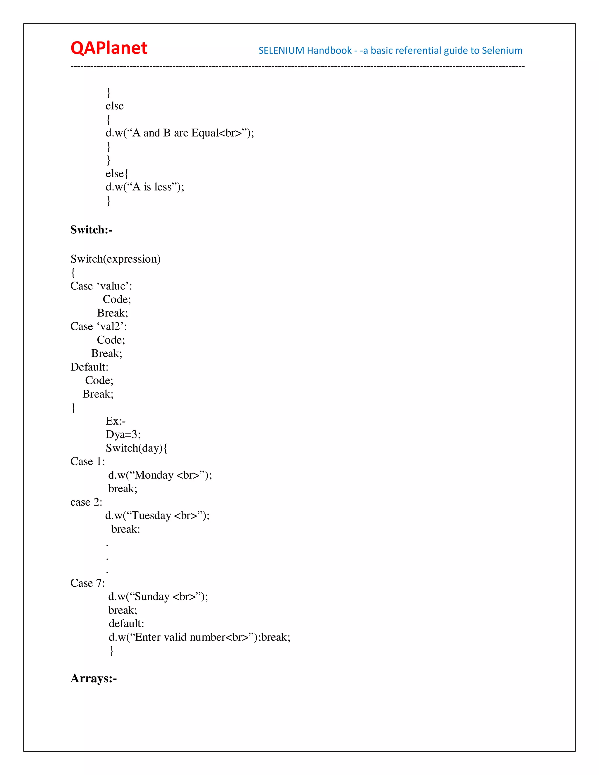 QAPlanet                                                 SELENIUM Handbook - -a basic referential guide to Selenium
------------------------------------------------------------------------------------------------------------------------------------------

          }
          else
          {
          d.w(“A and B are Equal<br>”);
          }
          }
          else{
          d.w(“A is less”);
          }

Switch:-

Switch(expression)
{
Case ‘value’:
        Code;
      Break;
Case ‘val2’:
      Code;
    Break;
Default:
   Code;
  Break;
}
        Ex:-
        Dya=3;
        Switch(day){
Case 1:
         d.w(“Monday <br>”);
         break;
case 2:
        d.w(“Tuesday <br>”);
          break:
        .
        .
        .
Case 7:
         d.w(“Sunday <br>”);
         break;
          default:
          d.w(“Enter valid number<br>”);break;
          }

Arrays:-
 