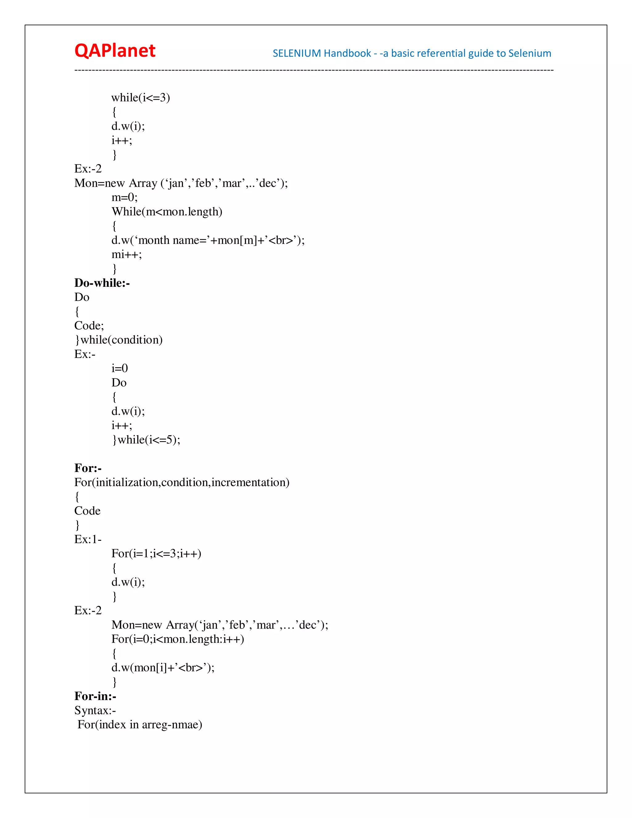 QAPlanet                                                 SELENIUM Handbook - -a basic referential guide to Selenium
------------------------------------------------------------------------------------------------------------------------------------------

          while(i<=3)
          {
          d.w(i);
          i++;
          }
Ex:-2
Mon=new Array (‘jan’,’feb’,’mar’,..’dec’);
       m=0;
       While(m<mon.length)
       {
       d.w(‘month name=’+mon[m]+’<br>’);
       mi++;
       }
Do-while:-
Do
{
Code;
}while(condition)
Ex:-
       i=0
       Do
       {
       d.w(i);
       i++;
       }while(i<=5);

For:-
For(initialization,condition,incrementation)
{
Code
}
Ex:1-
        For(i=1;i<=3;i++)
        {
        d.w(i);
        }
Ex:-2
        Mon=new Array(‘jan’,’feb’,’mar’,…’dec’);
        For(i=0;i<mon.length:i++)
        {
        d.w(mon[i]+’<br>’);
        }
For-in:-
Syntax:-
 For(index in arreg-nmae)
 