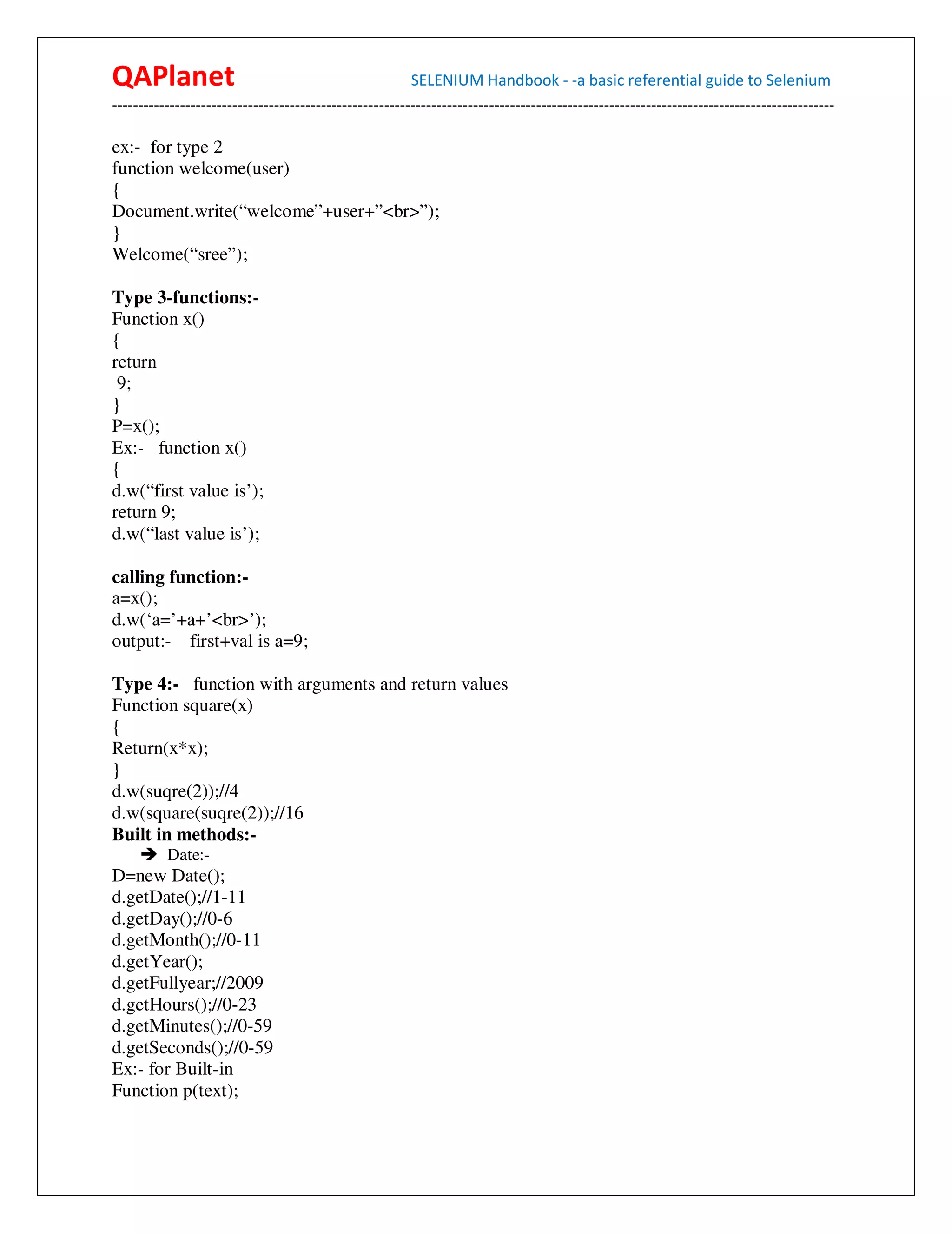 QAPlanet                                                 SELENIUM Handbook - -a basic referential guide to Selenium
------------------------------------------------------------------------------------------------------------------------------------------

ex:- for type 2
function welcome(user)
{
Document.write(“welcome”+user+”<br>”);
}
Welcome(“sree”);

Type 3-functions:-
Function x()
{
return
 9;
}
P=x();
Ex:- function x()
{
d.w(“first value is’);
return 9;
d.w(“last value is’);

calling function:-
a=x();
d.w(‘a=’+a+’<br>’);
output:- first+val is a=9;

Type 4:- function with arguments and return values
Function square(x)
{
Return(x*x);
}
d.w(suqre(2));//4
d.w(square(suqre(2));//16
Built in methods:-
          Date:-
D=new Date();
d.getDate();//1-11
d.getDay();//0-6
d.getMonth();//0-11
d.getYear();
d.getFullyear;//2009
d.getHours();//0-23
d.getMinutes();//0-59
d.getSeconds();//0-59
Ex:- for Built-in
Function p(text);
 