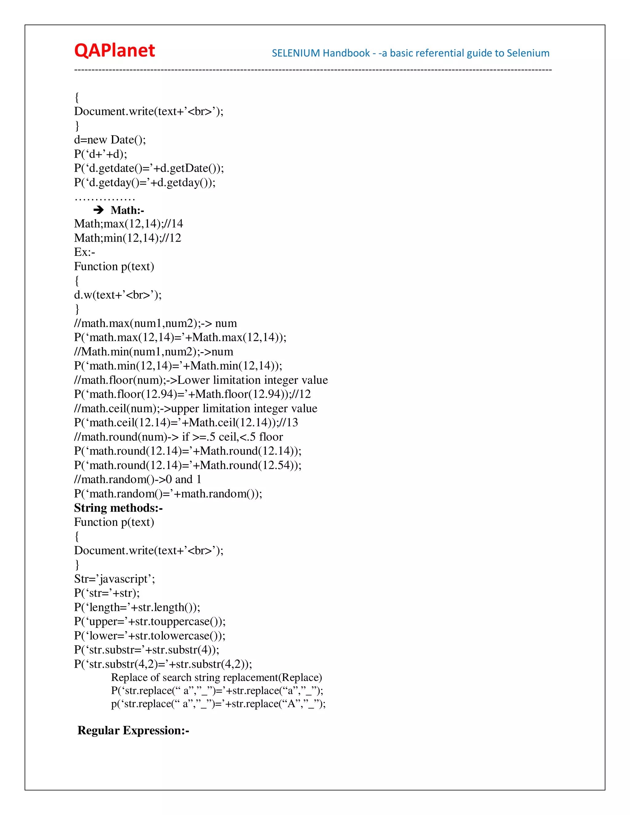 QAPlanet                                                 SELENIUM Handbook - -a basic referential guide to Selenium
------------------------------------------------------------------------------------------------------------------------------------------

{
Document.write(text+’<br>’);
}
d=new Date();
P(‘d+’+d);
P(‘d.getdate()=’+d.getDate());
P(‘d.getday()=’+d.getday());
……………
          Math:-
Math;max(12,14);//14
Math;min(12,14);//12
Ex:-
Function p(text)
{
d.w(text+’<br>’);
}
//math.max(num1,num2);-> num
P(‘math.max(12,14)=’+Math.max(12,14));
//Math.min(num1,num2);->num
P(‘math.min(12,14)=’+Math.min(12,14));
//math.floor(num);->Lower limitation integer value
P(‘math.floor(12.94)=’+Math.floor(12.94));//12
//math.ceil(num);->upper limitation integer value
P(‘math.ceil(12.14)=’+Math.ceil(12.14));//13
//math.round(num)-> if >=.5 ceil,<.5 floor
P(‘math.round(12.14)=’+Math.round(12.14));
P(‘math.round(12.14)=’+Math.round(12.54));
//math.random()->0 and 1
P(‘math.random()=’+math.random());
String methods:-
Function p(text)
{
Document.write(text+’<br>’);
}
Str=’javascript’;
P(‘str=’+str);
P(‘length=’+str.length());
P(‘upper=’+str.touppercase());
P(‘lower=’+str.tolowercase());
P(‘str.substr=’+str.substr(4));
P(‘str.substr(4,2)=’+str.substr(4,2));
          Replace of search string replacement(Replace)
          P(‘str.replace(“ a”,”_”)=’+str.replace(“a”,”_”);
          p(‘str.replace(“ a”,”_”)=’+str.replace(“A”,”_”);

Regular Expression:-
 
