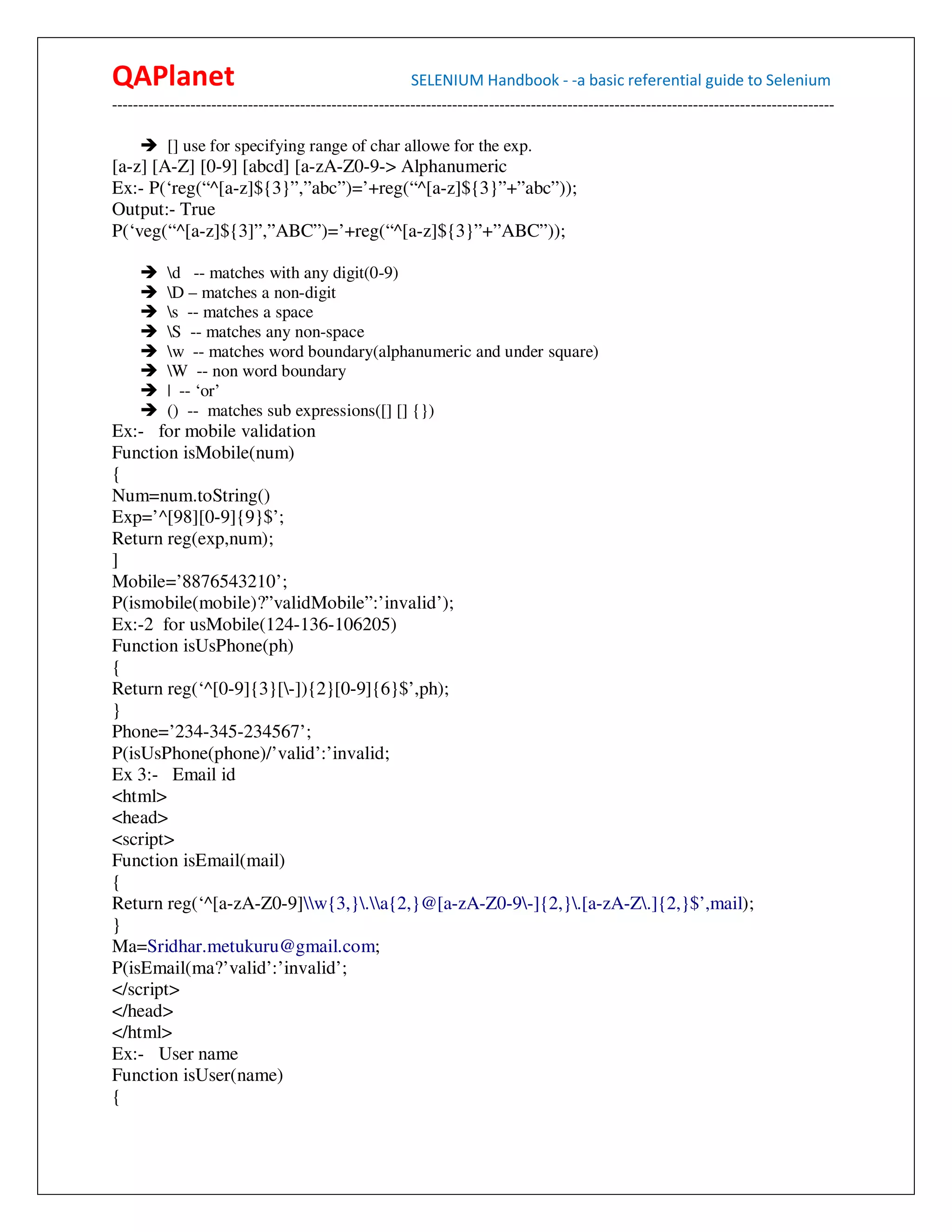 QAPlanet                                                 SELENIUM Handbook - -a basic referential guide to Selenium
------------------------------------------------------------------------------------------------------------------------------------------

          [] use for specifying range of char allowe for the exp.
[a-z] [A-Z] [0-9] [abcd] [a-zA-Z0-9-> Alphanumeric
Ex:- P(‘reg(“^[a-z]${3}”,”abc”)=’+reg(“^[a-z]${3}”+”abc”));
Output:- True
P(‘veg(“^[a-z]${3]”,”ABC”)=’+reg(“^[a-z]${3}”+”ABC”));

          d -- matches with any digit(0-9)
          D – matches a non-digit
          s -- matches a space
          S -- matches any non-space
          w -- matches word boundary(alphanumeric and under square)
          W -- non word boundary
          | -- ‘or’
          () -- matches sub expressions([] [] {})
Ex:- for mobile validation
Function isMobile(num)
{
Num=num.toString()
Exp=’^[98][0-9]{9}$’;
Return reg(exp,num);
]
Mobile=’8876543210’;
P(ismobile(mobile)?”validMobile”:’invalid’);
Ex:-2 for usMobile(124-136-106205)
Function isUsPhone(ph)
{
Return reg(‘^[0-9]{3}[-]){2}[0-9]{6}$’,ph);
}
Phone=’234-345-234567’;
P(isUsPhone(phone)/’valid’:’invalid;
Ex 3:- Email id
<html>
<head>
<script>
Function isEmail(mail)
{
Return reg(‘^[a-zA-Z0-9]w{3,}.a{2,}@[a-zA-Z0-9-]{2,}.[a-zA-Z.]{2,}$’,mail);
}
Ma=Sridhar.metukuru@gmail.com;
P(isEmail(ma?’valid’:’invalid’;
</script>
</head>
</html>
Ex:- User name
Function isUser(name)
{
 
