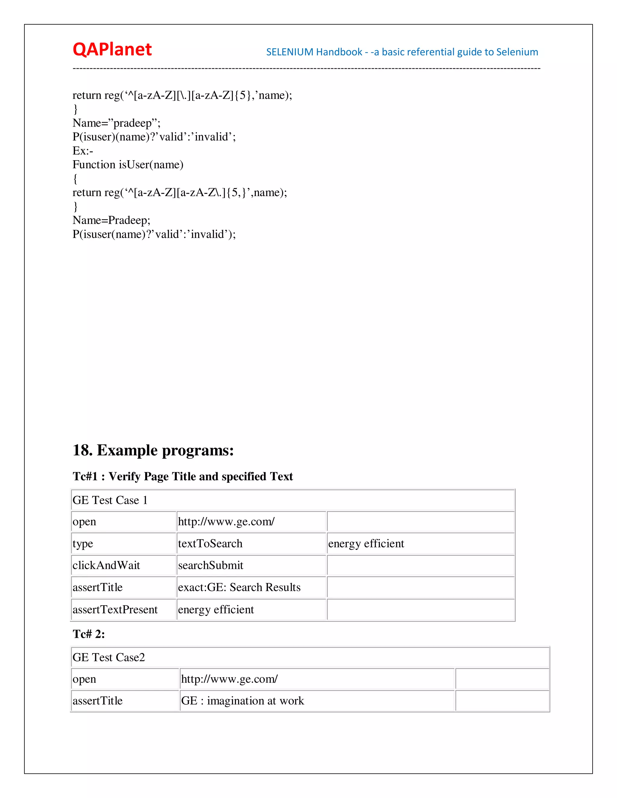QAPlanet                                                 SELENIUM Handbook - -a basic referential guide to Selenium
------------------------------------------------------------------------------------------------------------------------------------------

return reg(‘^[a-zA-Z][.][a-zA-Z]{5},’name);
}
Name=”pradeep”;
P(isuser)(name)?’valid’:’invalid’;
Ex:-
Function isUser(name)
{
return reg(‘^[a-zA-Z][a-zA-Z.]{5,}’,name);
}
Name=Pradeep;
P(isuser(name)?’valid’:’invalid’);




18. Example programs:
Tc#1 : Verify Page Title and specified Text
GE Test Case 1
open                           http://www.ge.com/
type                           textToSearch                                energy efficient
clickAndWait                   searchSubmit
assertTitle                    exact:GE: Search Results
assertTextPresent              energy efficient

Tc# 2:
GE Test Case2
open                            http://www.ge.com/
assertTitle                     GE : imagination at work
 