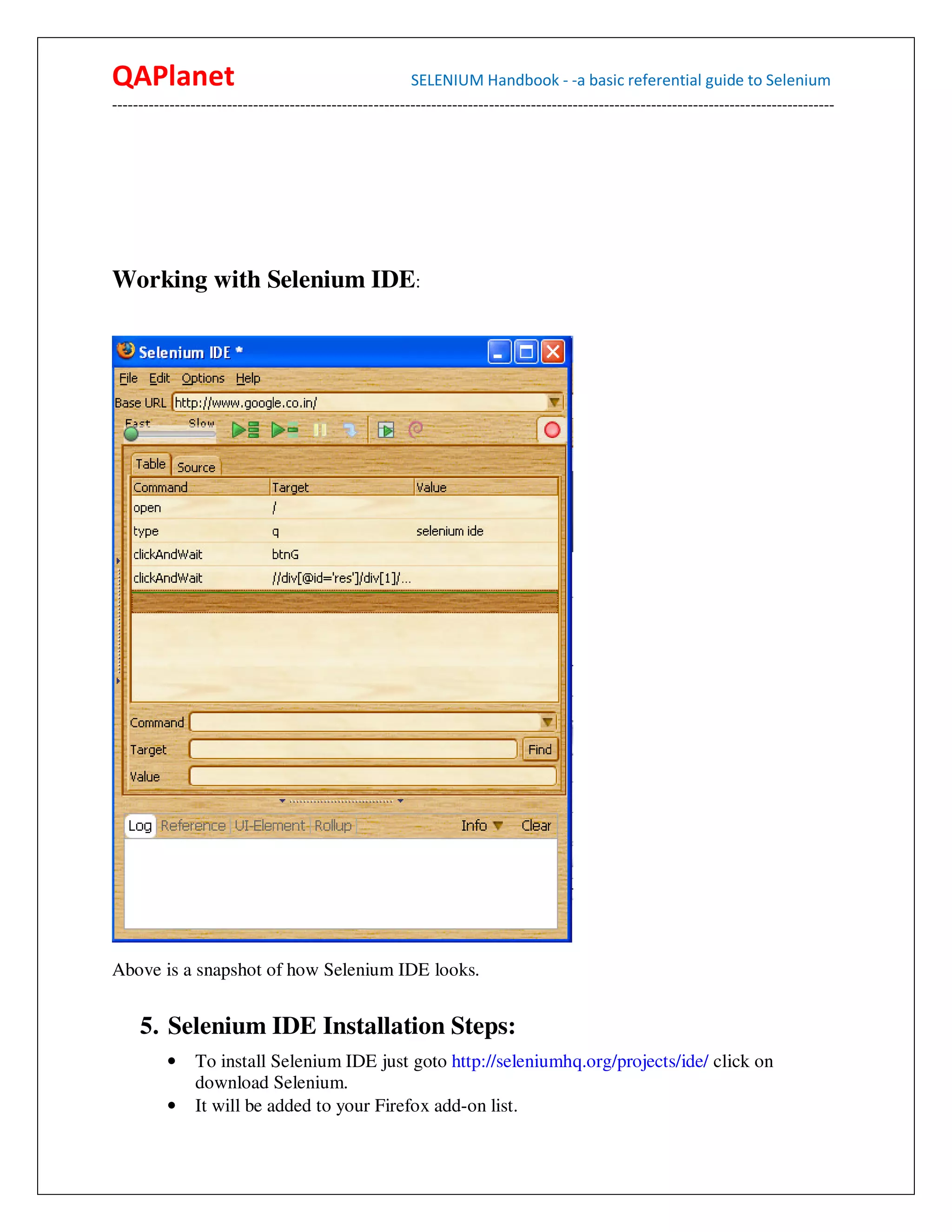 QAPlanet                                                 SELENIUM Handbook - -a basic referential guide to Selenium
------------------------------------------------------------------------------------------------------------------------------------------




Working with Selenium IDE:




Above is a snapshot of how Selenium IDE looks.


     5. Selenium IDE Installation Steps:
          •    To install Selenium IDE just goto http://seleniumhq.org/projects/ide/ click on
               download Selenium.
          •    It will be added to your Firefox add-on list.
 