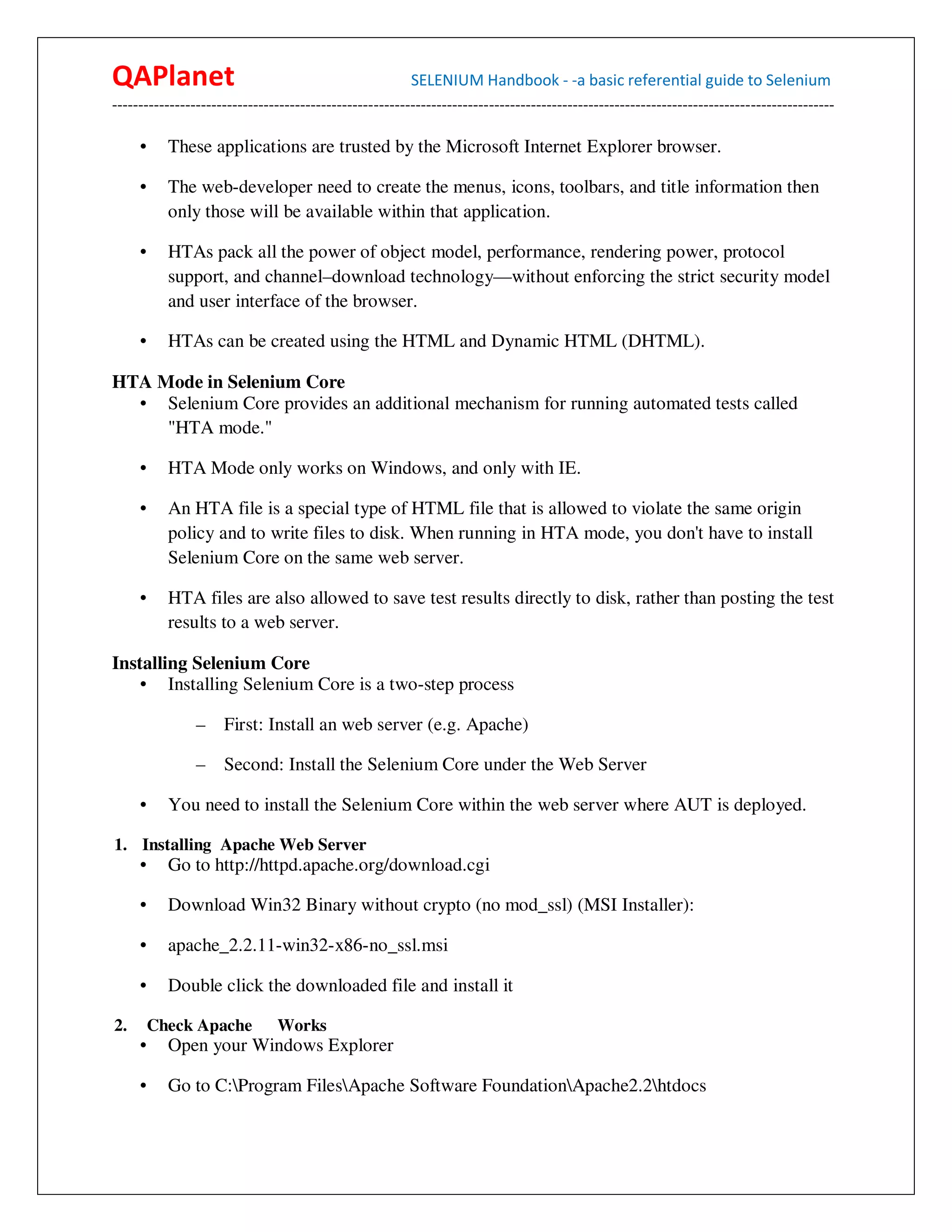 QAPlanet                                                 SELENIUM Handbook - -a basic referential guide to Selenium
------------------------------------------------------------------------------------------------------------------------------------------

     •     These applications are trusted by the Microsoft Internet Explorer browser.

     •     The web-developer need to create the menus, icons, toolbars, and title information then
           only those will be available within that application.

     •     HTAs pack all the power of object model, performance, rendering power, protocol
           support, and channel–download technology—without enforcing the strict security model
           and user interface of the browser.

     •     HTAs can be created using the HTML and Dynamic HTML (DHTML).

HTA Mode in Selenium Core
  • Selenium Core provides an additional mechanism for running automated tests called
     "HTA mode."

     •     HTA Mode only works on Windows, and only with IE.

     •     An HTA file is a special type of HTML file that is allowed to violate the same origin
           policy and to write files to disk. When running in HTA mode, you don't have to install
           Selenium Core on the same web server.

     •     HTA files are also allowed to save test results directly to disk, rather than posting the test
           results to a web server.

Installing Selenium Core
    • Installing Selenium Core is a two-step process

                –    First: Install an web server (e.g. Apache)

                –    Second: Install the Selenium Core under the Web Server

     •     You need to install the Selenium Core within the web server where AUT is deployed.

1. Installing Apache Web Server
     •     Go to http://httpd.apache.org/download.cgi

     •     Download Win32 Binary without crypto (no mod_ssl) (MSI Installer):

     •     apache_2.2.11-win32-x86-no_ssl.msi

     •     Double click the downloaded file and install it

2.       Check Apache          Works
     •     Open your Windows Explorer

     •     Go to C:Program FilesApache Software FoundationApache2.2htdocs
 