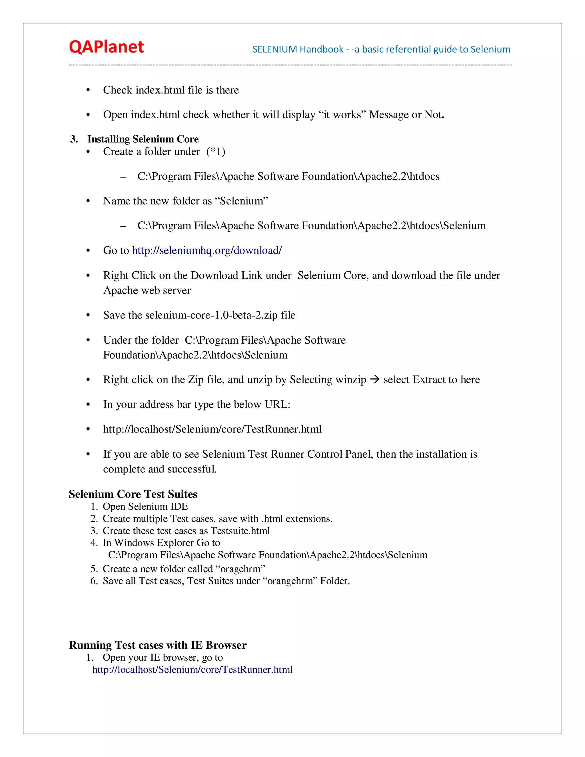 QAPlanet                                                 SELENIUM Handbook - -a basic referential guide to Selenium
------------------------------------------------------------------------------------------------------------------------------------------

     •        Check index.html file is there

     •        Open index.html check whether it will display “it works” Message or Not.

3. Installing Selenium Core
     •        Create a folder under (*1)

                 –   C:Program FilesApache Software FoundationApache2.2htdocs

     •        Name the new folder as “Selenium”

                 –   C:Program FilesApache Software FoundationApache2.2htdocsSelenium

     •        Go to http://seleniumhq.org/download/

     •        Right Click on the Download Link under Selenium Core, and download the file under
              Apache web server

     •        Save the selenium-core-1.0-beta-2.zip file

     •        Under the folder C:Program FilesApache Software
              FoundationApache2.2htdocsSelenium

     •        Right click on the Zip file, and unzip by Selecting winzip                         select Extract to here

     •        In your address bar type the below URL:

     •        http://localhost/Selenium/core/TestRunner.html

     •        If you are able to see Selenium Test Runner Control Panel, then the installation is
              complete and successful.

Selenium Core Test Suites
         1. Open Selenium IDE
         2. Create multiple Test cases, save with .html extensions.
         3. Create these test cases as Testsuite.html
         4. In Windows Explorer Go to
             C:Program FilesApache Software FoundationApache2.2htdocsSelenium
         5. Create a new folder called “oragehrm”
         6. Save all Test cases, Test Suites under “orangehrm” Folder.




Running Test cases with IE Browser
     1. Open your IE browser, go to
      http://localhost/Selenium/core/TestRunner.html
 