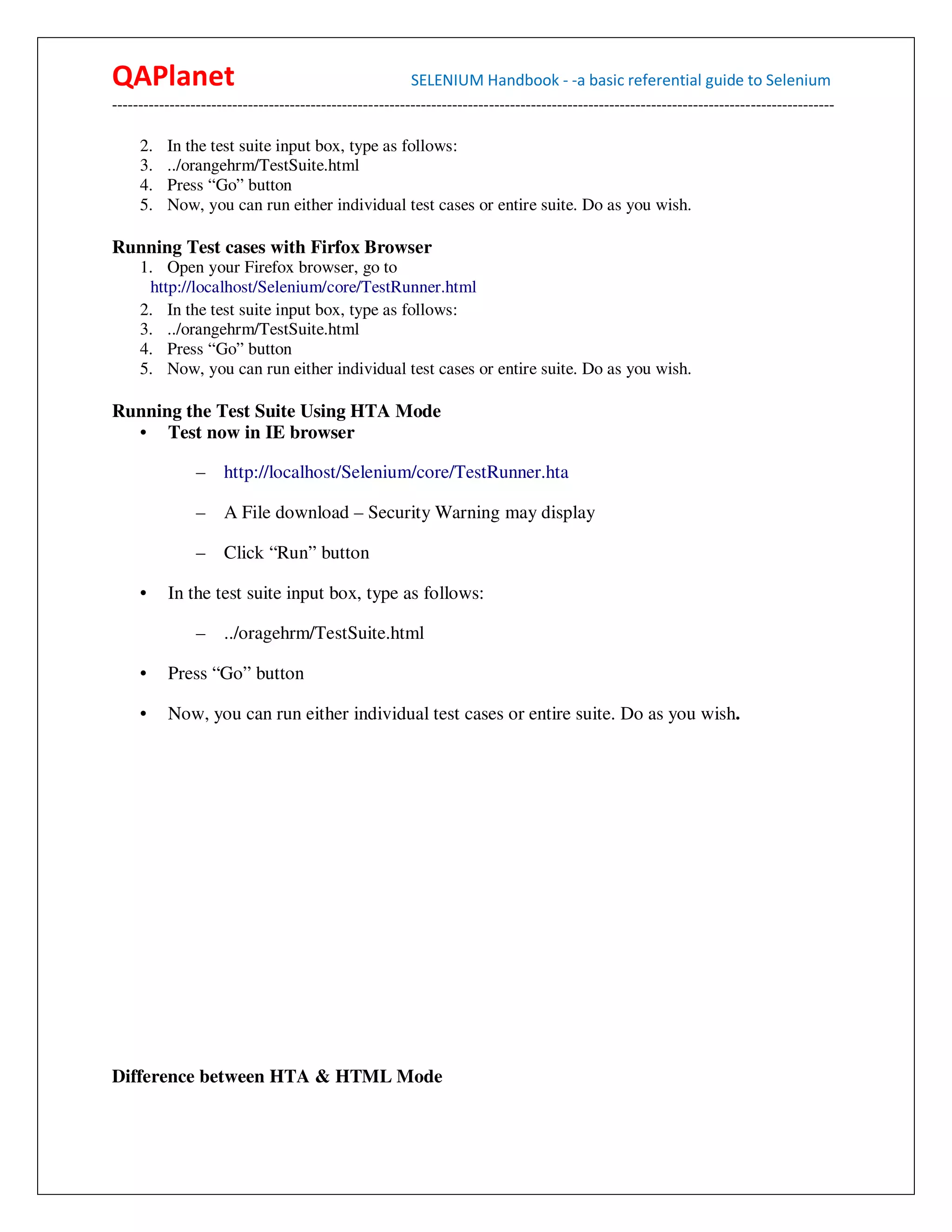 QAPlanet                                                 SELENIUM Handbook - -a basic referential guide to Selenium
------------------------------------------------------------------------------------------------------------------------------------------

     2.   In the test suite input box, type as follows:
     3.   ../orangehrm/TestSuite.html
     4.   Press “Go” button
     5.   Now, you can run either individual test cases or entire suite. Do as you wish.

Running Test cases with Firfox Browser
     1. Open your Firefox browser, go to
      http://localhost/Selenium/core/TestRunner.html
     2. In the test suite input box, type as follows:
     3. ../orangehrm/TestSuite.html
     4. Press “Go” button
     5. Now, you can run either individual test cases or entire suite. Do as you wish.

Running the Test Suite Using HTA Mode
  • Test now in IE browser

                – http://localhost/Selenium/core/TestRunner.hta

                –    A File download – Security Warning may display

                –    Click “Run” button

     •    In the test suite input box, type as follows:

                –    ../oragehrm/TestSuite.html

     •    Press “Go” button

     •    Now, you can run either individual test cases or entire suite. Do as you wish.




Difference between HTA & HTML Mode
 