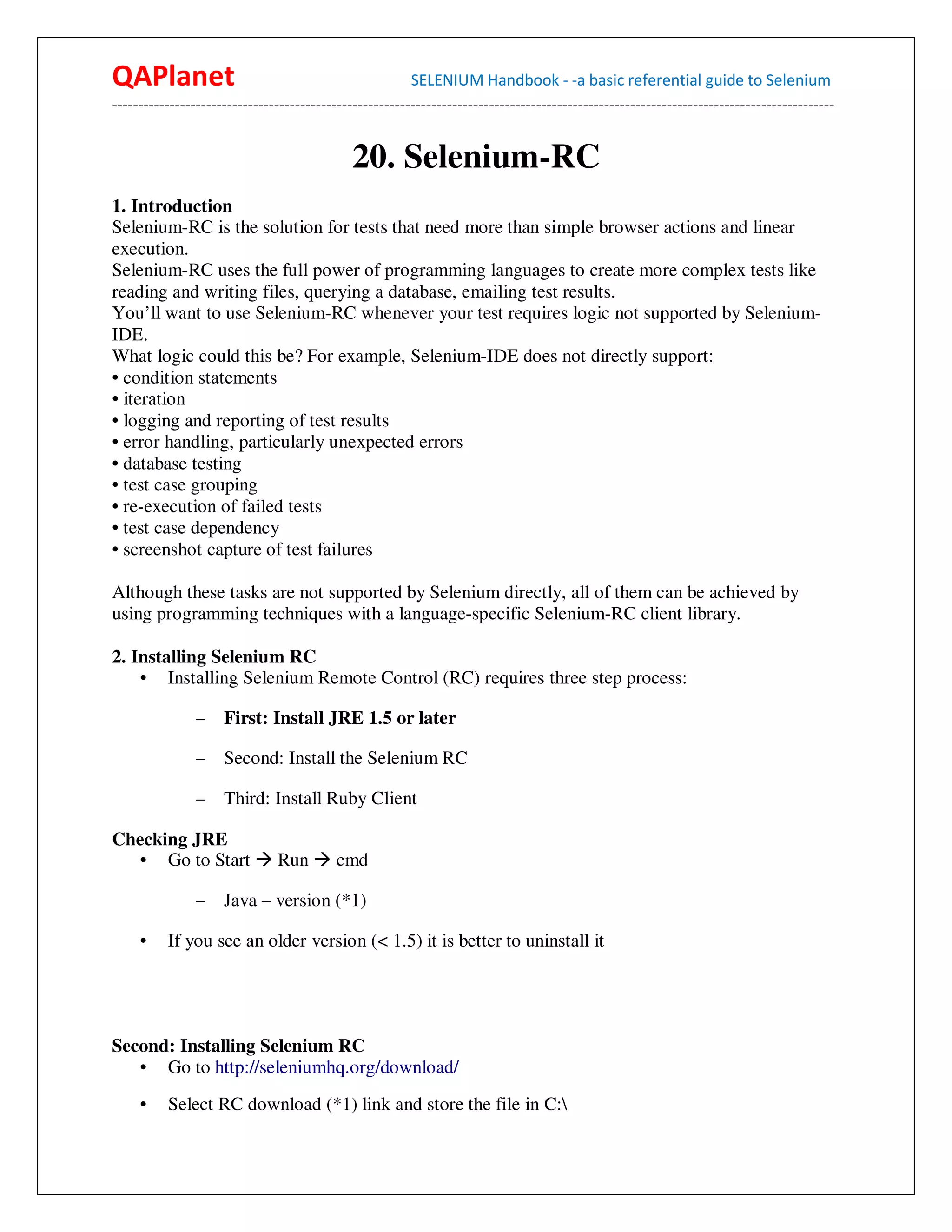 QAPlanet                                                 SELENIUM Handbook - -a basic referential guide to Selenium
------------------------------------------------------------------------------------------------------------------------------------------


                                             20. Selenium-RC
1. Introduction
Selenium-RC is the solution for tests that need more than simple browser actions and linear
execution.
Selenium-RC uses the full power of programming languages to create more complex tests like
reading and writing files, querying a database, emailing test results.
You’ll want to use Selenium-RC whenever your test requires logic not supported by Selenium-
IDE.
What logic could this be? For example, Selenium-IDE does not directly support:
• condition statements
• iteration
• logging and reporting of test results
• error handling, particularly unexpected errors
• database testing
• test case grouping
• re-execution of failed tests
• test case dependency
• screenshot capture of test failures

Although these tasks are not supported by Selenium directly, all of them can be achieved by
using programming techniques with a language-specific Selenium-RC client library.

2. Installing Selenium RC
    • Installing Selenium Remote Control (RC) requires three step process:

                –    First: Install JRE 1.5 or later

                –    Second: Install the Selenium RC

                –    Third: Install Ruby Client

Checking JRE
   • Go to Start               Run        cmd

                –    Java – version (*1)

     •    If you see an older version (< 1.5) it is better to uninstall it




Second: Installing Selenium RC
   • Go to http://seleniumhq.org/download/
     •    Select RC download (*1) link and store the file in C:
 