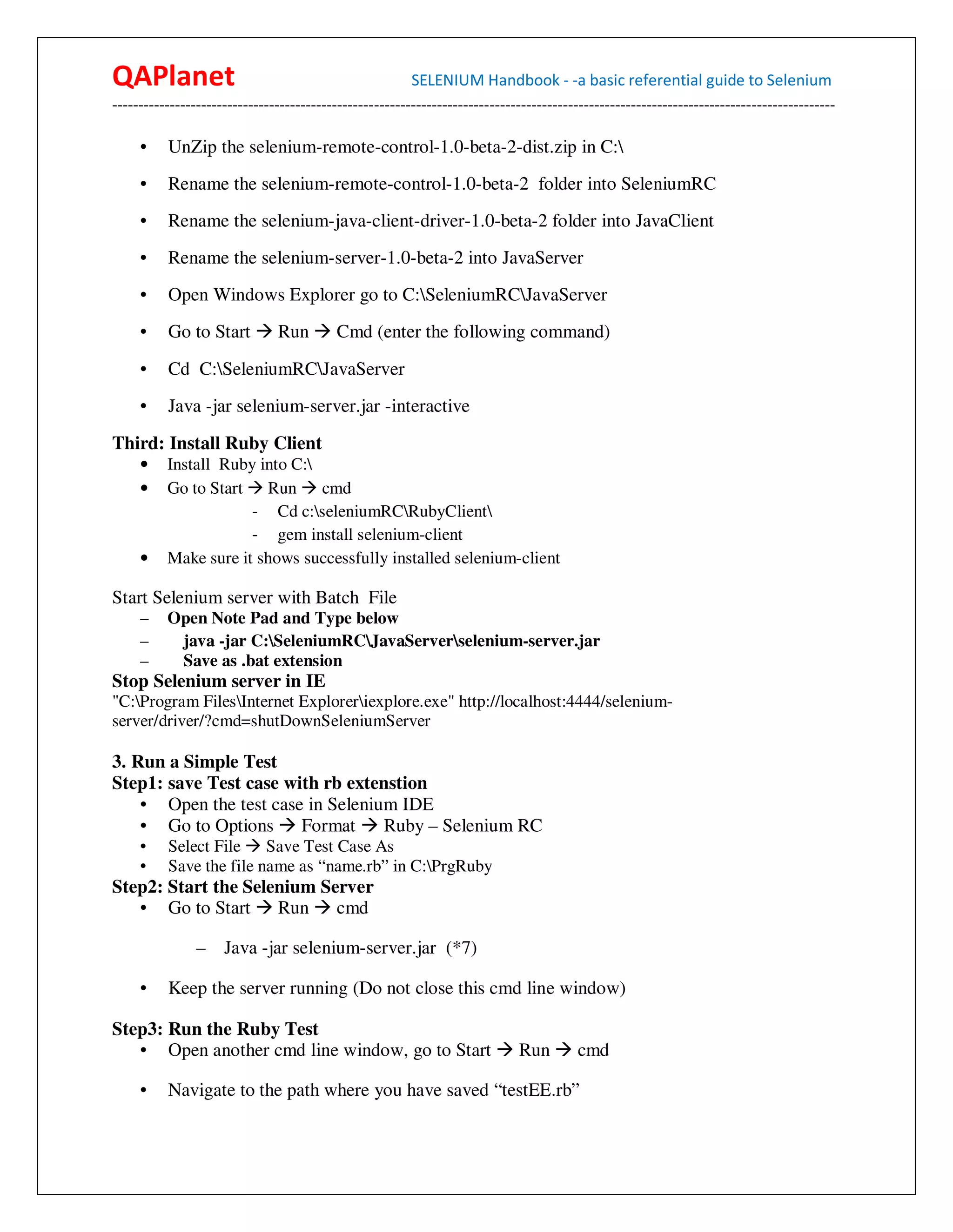 QAPlanet                                                 SELENIUM Handbook - -a basic referential guide to Selenium
------------------------------------------------------------------------------------------------------------------------------------------

     •    UnZip the selenium-remote-control-1.0-beta-2-dist.zip in C:
     •    Rename the selenium-remote-control-1.0-beta-2 folder into SeleniumRC
     •    Rename the selenium-java-client-driver-1.0-beta-2 folder into JavaClient
     •    Rename the selenium-server-1.0-beta-2 into JavaServer
     •    Open Windows Explorer go to C:SeleniumRCJavaServer
     •    Go to Start          Run        Cmd (enter the following command)
     •    Cd C:SeleniumRCJavaServer
     •    Java -jar selenium-server.jar -interactive
Third: Install Ruby Client
     •    Install Ruby into C:
     •    Go to Start Run cmd
                      - Cd c:seleniumRCRubyClient
                      - gem install selenium-client
     •    Make sure it shows successfully installed selenium-client

Start Selenium server with Batch File
     –    Open Note Pad and Type below
     –     java -jar C:SeleniumRCJavaServerselenium-server.jar
     –     Save as .bat extension
Stop Selenium server in IE
"C:Program FilesInternet Exploreriexplore.exe" http://localhost:4444/selenium-
server/driver/?cmd=shutDownSeleniumServer

3. Run a Simple Test
Step1: save Test case with rb extenstion
    • Open the test case in Selenium IDE
    • Go to Options Format         Ruby – Selenium RC
     •    Select File Save Test Case As
     •    Save the file name as “name.rb” in C:PrgRuby
Step2: Start the Selenium Server
   • Go to Start Run cmd

                –    Java -jar selenium-server.jar (*7)

     •    Keep the server running (Do not close this cmd line window)

Step3: Run the Ruby Test
   • Open another cmd line window, go to Start                               Run        cmd

     •    Navigate to the path where you have saved “testEE.rb”
 