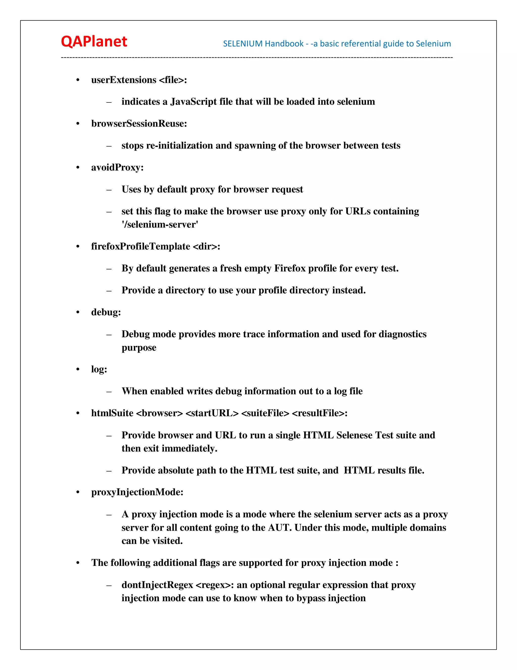 QAPlanet                                                 SELENIUM Handbook - -a basic referential guide to Selenium
------------------------------------------------------------------------------------------------------------------------------------------

     •    userExtensions <file>:

                –    indicates a JavaScript file that will be loaded into selenium

     •    browserSessionReuse:

                –    stops re-initialization and spawning of the browser between tests

     •    avoidProxy:

                –    Uses by default proxy for browser request

                –    set this flag to make the browser use proxy only for URLs containing
                     '/selenium-server'

     •    firefoxProfileTemplate <dir>:

                –    By default generates a fresh empty Firefox profile for every test.

                –    Provide a directory to use your profile directory instead.

     •    debug:

                –    Debug mode provides more trace information and used for diagnostics
                     purpose

     •    log:

                –    When enabled writes debug information out to a log file

     •    htmlSuite <browser> <startURL> <suiteFile> <resultFile>:

                –    Provide browser and URL to run a single HTML Selenese Test suite and
                     then exit immediately.

                –    Provide absolute path to the HTML test suite, and HTML results file.

     •    proxyInjectionMode:

                –    A proxy injection mode is a mode where the selenium server acts as a proxy
                     server for all content going to the AUT. Under this mode, multiple domains
                     can be visited.

     •    The following additional flags are supported for proxy injection mode :

                –    dontInjectRegex <regex>: an optional regular expression that proxy
                     injection mode can use to know when to bypass injection
 