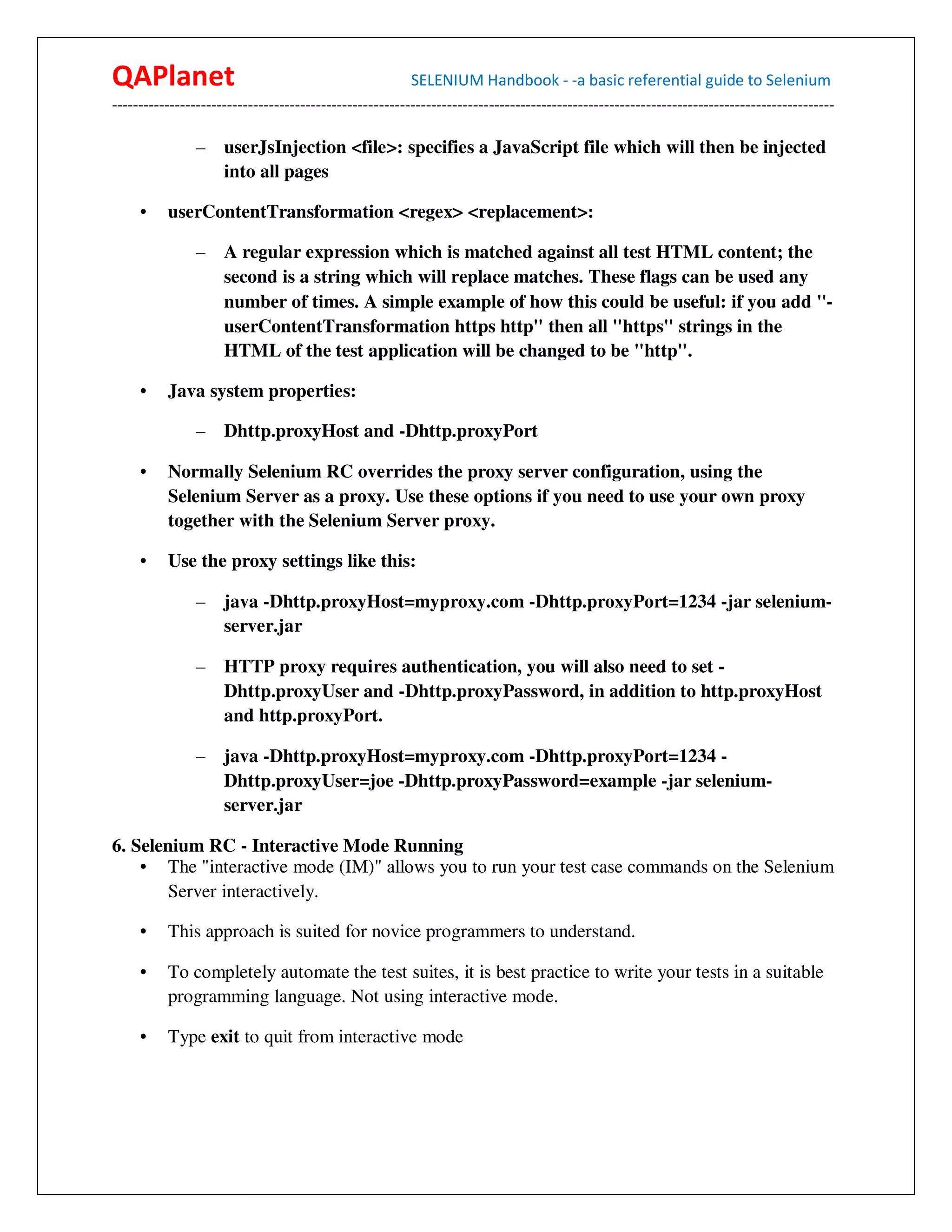 QAPlanet                                                 SELENIUM Handbook - -a basic referential guide to Selenium
------------------------------------------------------------------------------------------------------------------------------------------

                –    userJsInjection <file>: specifies a JavaScript file which will then be injected
                     into all pages

     •    userContentTransformation <regex> <replacement>:

                –    A regular expression which is matched against all test HTML content; the
                     second is a string which will replace matches. These flags can be used any
                     number of times. A simple example of how this could be useful: if you add "-
                     userContentTransformation https http" then all "https" strings in the
                     HTML of the test application will be changed to be "http".

     •    Java system properties:

                –    Dhttp.proxyHost and -Dhttp.proxyPort

     •    Normally Selenium RC overrides the proxy server configuration, using the
          Selenium Server as a proxy. Use these options if you need to use your own proxy
          together with the Selenium Server proxy.

     •    Use the proxy settings like this:

                –    java -Dhttp.proxyHost=myproxy.com -Dhttp.proxyPort=1234 -jar selenium-
                     server.jar

                –    HTTP proxy requires authentication, you will also need to set -
                     Dhttp.proxyUser and -Dhttp.proxyPassword, in addition to http.proxyHost
                     and http.proxyPort.

                –    java -Dhttp.proxyHost=myproxy.com -Dhttp.proxyPort=1234 -
                     Dhttp.proxyUser=joe -Dhttp.proxyPassword=example -jar selenium-
                     server.jar

6. Selenium RC - Interactive Mode Running
    • The "interactive mode (IM)" allows you to run your test case commands on the Selenium
       Server interactively.

     •    This approach is suited for novice programmers to understand.

     •    To completely automate the test suites, it is best practice to write your tests in a suitable
          programming language. Not using interactive mode.

     •    Type exit to quit from interactive mode
 
