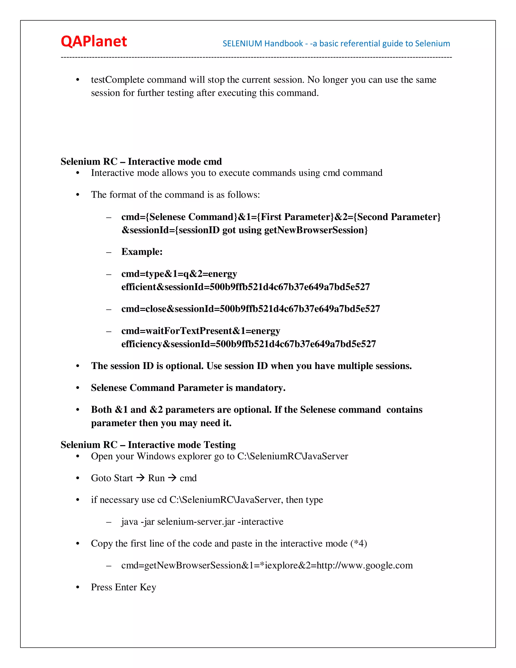 QAPlanet                                                 SELENIUM Handbook - -a basic referential guide to Selenium
------------------------------------------------------------------------------------------------------------------------------------------

     •    testComplete command will stop the current session. No longer you can use the same
          session for further testing after executing this command.




Selenium RC – Interactive mode cmd
    • Interactive mode allows you to execute commands using cmd command

     •    The format of the command is as follows:

                –    cmd={Selenese Command}&1={First Parameter}&2={Second Parameter}
                     &sessionId={sessionID got using getNewBrowserSession}

                –    Example:

                –    cmd=type&1=q&2=energy
                     efficient&sessionId=500b9ffb521d4c67b37e649a7bd5e527

                –    cmd=close&sessionId=500b9ffb521d4c67b37e649a7bd5e527

                –    cmd=waitForTextPresent&1=energy
                     efficiency&sessionId=500b9ffb521d4c67b37e649a7bd5e527

     •    The session ID is optional. Use session ID when you have multiple sessions.

     •    Selenese Command Parameter is mandatory.

     •    Both &1 and &2 parameters are optional. If the Selenese command contains
          parameter then you may need it.

Selenium RC – Interactive mode Testing
    • Open your Windows explorer go to C:SeleniumRCJavaServer

     •    Goto Start          Run         cmd

     •    if necessary use cd C:SeleniumRCJavaServer, then type

                –    java -jar selenium-server.jar -interactive

     •    Copy the first line of the code and paste in the interactive mode (*4)

                –    cmd=getNewBrowserSession&1=*iexplore&2=http://www.google.com

     •    Press Enter Key
 