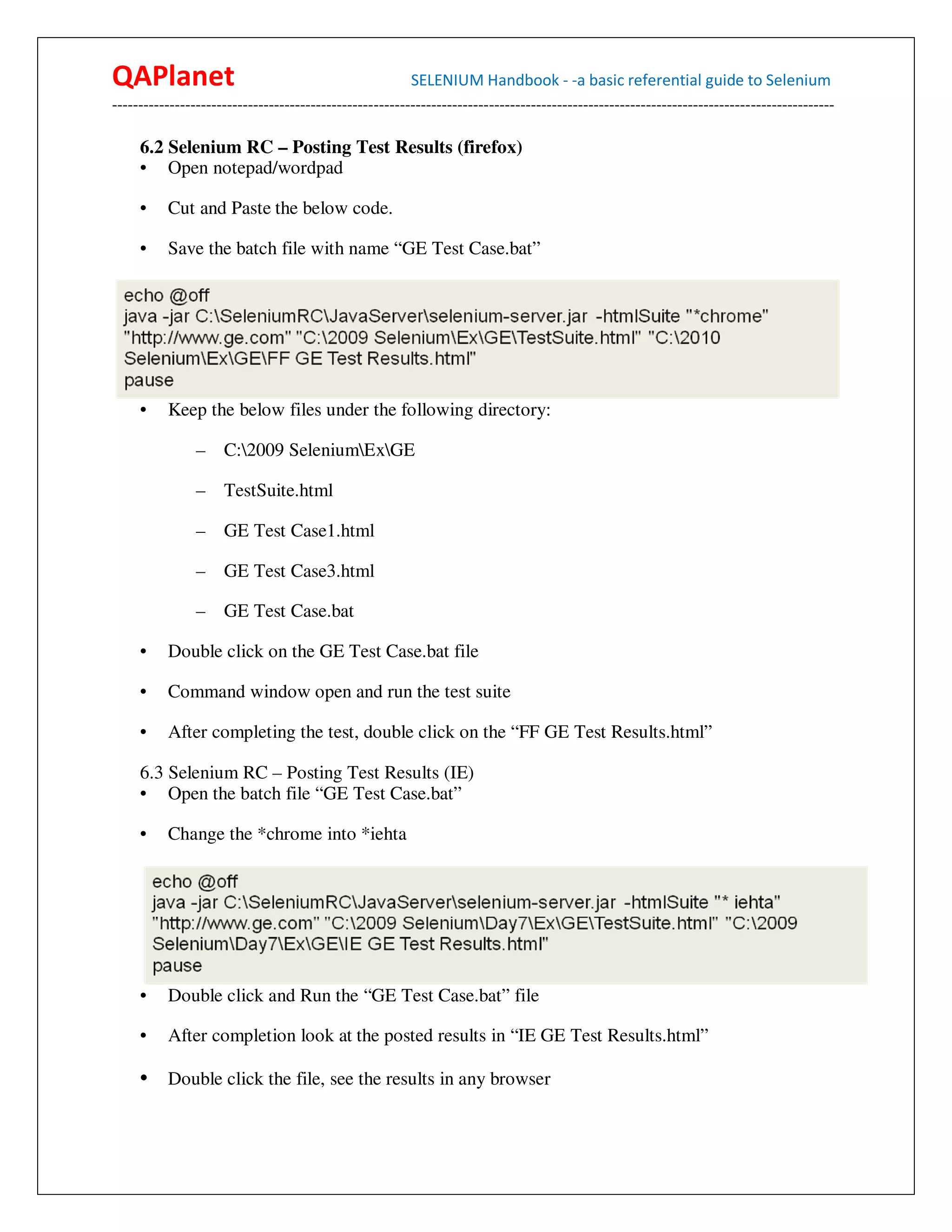 QAPlanet                                                 SELENIUM Handbook - -a basic referential guide to Selenium
------------------------------------------------------------------------------------------------------------------------------------------

     6.2 Selenium RC – Posting Test Results (firefox)
     • Open notepad/wordpad

     •    Cut and Paste the below code.

     •    Save the batch file with name “GE Test Case.bat”




     •    Keep the below files under the following directory:

                –    C:2009 SeleniumExGE

                –    TestSuite.html

                –    GE Test Case1.html

                –    GE Test Case3.html

                –    GE Test Case.bat

     •    Double click on the GE Test Case.bat file

     •    Command window open and run the test suite

     •    After completing the test, double click on the “FF GE Test Results.html”

     6.3 Selenium RC – Posting Test Results (IE)
     • Open the batch file “GE Test Case.bat”

     •    Change the *chrome into *iehta




     •    Double click and Run the “GE Test Case.bat” file

     •    After completion look at the posted results in “IE GE Test Results.html”

     • Double click the file, see the results in any browser
 