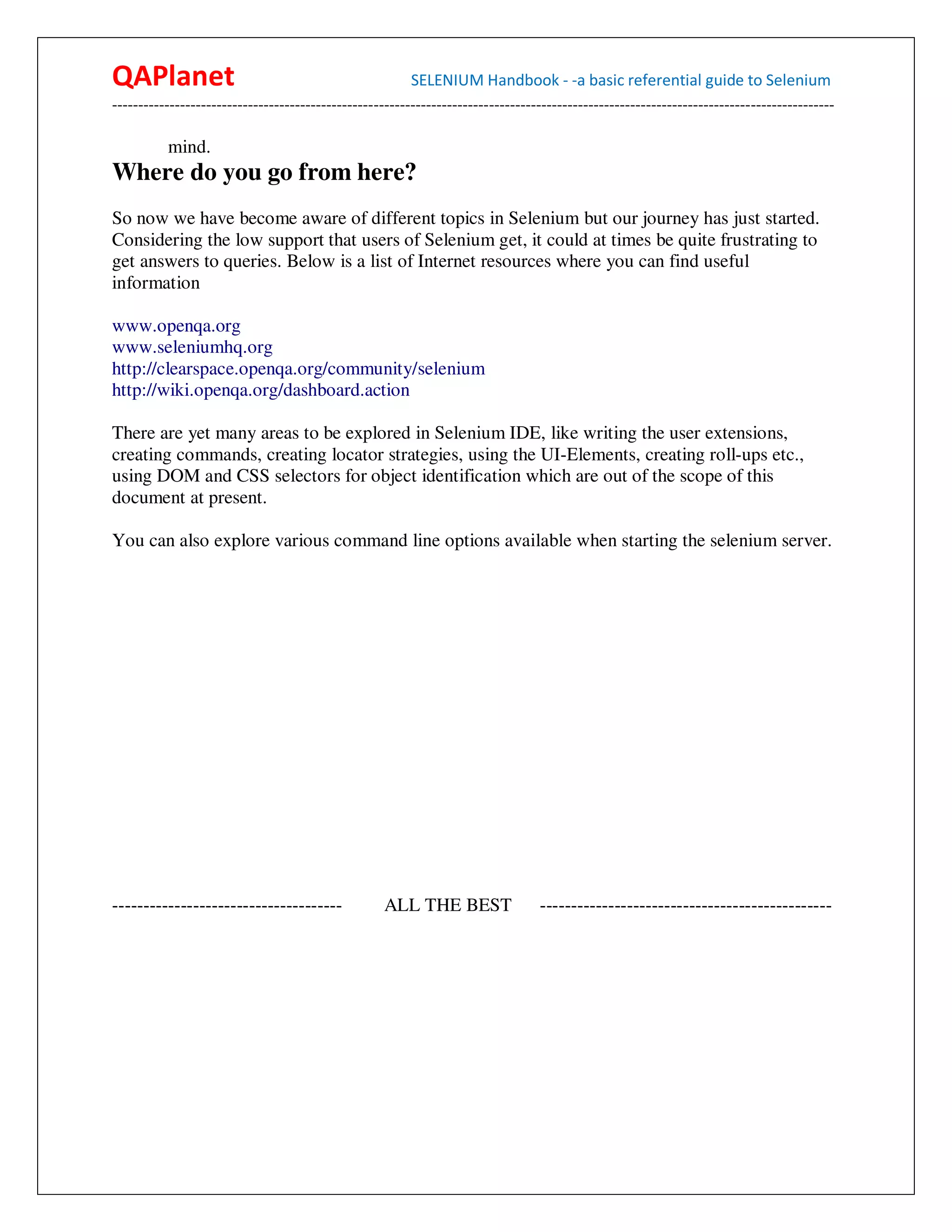 QAPlanet                                                 SELENIUM Handbook - -a basic referential guide to Selenium
------------------------------------------------------------------------------------------------------------------------------------------

          mind.
Where do you go from here?
So now we have become aware of different topics in Selenium but our journey has just started.
Considering the low support that users of Selenium get, it could at times be quite frustrating to
get answers to queries. Below is a list of Internet resources where you can find useful
information

www.openqa.org
www.seleniumhq.org
http://clearspace.openqa.org/community/selenium
http://wiki.openqa.org/dashboard.action

There are yet many areas to be explored in Selenium IDE, like writing the user extensions,
creating commands, creating locator strategies, using the UI-Elements, creating roll-ups etc.,
using DOM and CSS selectors for object identification which are out of the scope of this
document at present.

You can also explore various command line options available when starting the selenium server.




-------------------------------------              ALL THE BEST                  -----------------------------------------------
 