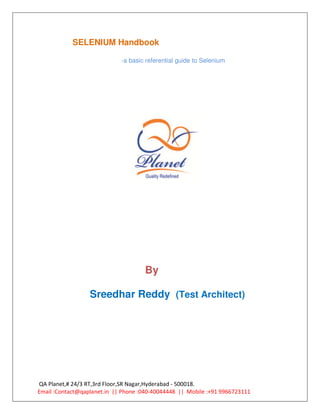 SELENIUM Handbook

                             -a basic referential guide to Selenium




                                     By

                  Sreedhar Reddy (Test Architect)




QA Planet,# 24/3 RT,3rd Floor,SR Nagar,Hyderabad - 500018.
Email :Contact@qaplanet.in || Phone :040-40044448 || Mobile :+91 9966723111
 