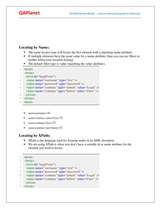 QAPlanet                                                 SELENIUM Handbook - -a basic referential guide to Selenium
------------------------------------------------------------------------------------------------------------------------------------------




Locating by Name¶
     • The name locator type will locate the first element with a matching name attribute.
     • If multiple elements have the same value for a name attribute, then you can use filters to
       further refine your location strategy.
     • The default filter type is value (matching the value attribute).
 1   <html>
 2   <body>
 3    <form id="loginForm">
 4     <input name="username" type="text" />
 5     <input name="password" type="password" />
 6     <input name="continue" type="submit" value="Login" />
 7     <input name="continue" type="button" value="Clear" />
 8    </form>
 9   </body>
10   <html>


     •    name=username (4)
     •    name=continue value=Clear (7)
     •    name=continue Clear (7)
     •    name=continue type=button (7)


Locating by XPath¶
     • XPath is the language used for locating nodes in an XML document.
     • We are using XPath is when you don’t have a suitable id or name attribute for the
       element you wish to locate.

1 <html>
2 <body>
3 <form id="loginForm">
4   <input name="username" type="text" />
5   <input name="password" type="password" />
6   <input name="continue" type="submit" value="Login" />
7   <input name="continue" type="button" value="Clear" />
8 </form>
9 </body>
 
