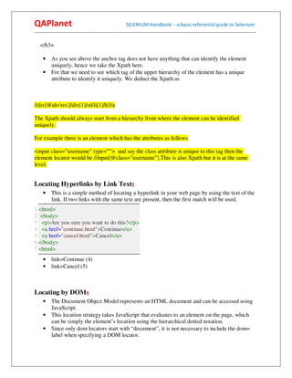 QAPlanet                                                 SELENIUM Handbook - -a basic referential guide to Selenium
------------------------------------------------------------------------------------------------------------------------------------------

   </h3>

     • As you see above the anchor tag does not have anything that can identify the element
       uniquely, hence we take the Xpath here.
     • For that we need to see which tag of the upper hierarchy of the element has a unique
       attribute to identify it uniquely. We deduct the Xpath as



//div[@id='res']/div[1]/ol/li[1]/h3/a

The Xpath should always start from a hierarchy from where the element can be identified
uniquely.

For example there is an element which has the attributes as follows

<input class=”username” type=””> and say the class attribute is unique to this tag then the
element locator would be //input[@class=”username”].This is also Xpath but it is at the same
level.


Locating Hyperlinks by Link Text¶
     •    This is a simple method of locating a hyperlink in your web page by using the text of the
          link. If two links with the same text are present, then the first match will be used.
1 <html>
2 <body>
3 <p>Are you sure you want to do this?</p>
4 <a href="continue.html">Continue</a>
5 <a href="cancel.html">Cancel</a>
6 </body>
7 <html>
     • link=Continue (4)
     • link=Cancel (5)



Locating by DOM¶
     • The Document Object Model represents an HTML document and can be accessed using
       JavaScript.
     • This location strategy takes JavaScript that evaluates to an element on the page, which
       can be simply the element’s location using the hierarchical dotted notation.
     • Since only dom locators start with “document”, it is not necessary to include the dom=
       label when specifying a DOM locator.
 