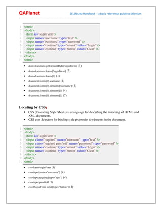 QAPlanet                                                 SELENIUM Handbook - -a basic referential guide to Selenium
------------------------------------------------------------------------------------------------------------------------------------------


 1   <html>
 2   <body>
 3    <form id="loginForm">
 4     <input name="username" type="text" />
 5     <input name="password" type="password" />
 6     <input name="continue" type="submit" value="Login" />
 7     <input name="continue" type="button" value="Clear" />
 8    </form>
 9   </body>
10   <html>
     •    dom=document.getElementById('loginForm') (3)
     •    dom=document.forms['loginForm'] (3)
     •    dom=document.forms[0] (3)
     •    document.forms[0].username (4)
     •    document.forms[0].elements['username'] (4)
     •    document.forms[0].elements[0] (4)
     •    document.forms[0].elements[3] (7)



Locating by CSS¶
     • CSS (Cascading Style Sheets) is a language for describing the rendering of HTML and
       XML documents.
     • CSS uses Selectors for binding style properties to elements in the document.

 1   <html>
 2   <body>
 3    <form id="loginForm">
 4     <input class="required" name="username" type="text" />
 5     <input class="required passfield" name="password" type="password" />
 6     <input name="continue" type="submit" value="Login" />
 7     <input name="continue" type="button" value="Clear" />
 8    </form>
 9   </body>
10   <html>
     •    css=form#loginForm (3)
     •    css=input[name="username"] (4)
     •    css=input.required[type="text"] (4)
     •    css=input.passfield (5)
     •    css=#loginForm input[type="button"] (4)
 