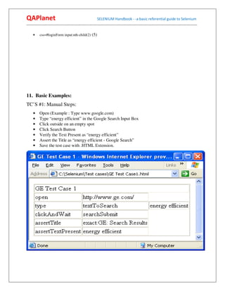 QAPlanet                                                 SELENIUM Handbook - -a basic referential guide to Selenium
------------------------------------------------------------------------------------------------------------------------------------------

     •    css=#loginForm input:nth-child(2) (5)




11. Basic Examples:
TC’S #1: Manual Steps:
     •    Open (Example : Type www.google.com)
     •    Type “energy efficient” in the Google Search Input Box
     •    Click outside on an empty spot
     •    Click Search Button
     •    Verify the Text Present as “energy efficient”
     •    Assert the Title as “energy efficient - Google Search”
     •    Save the test case with .HTML Extension.
 
