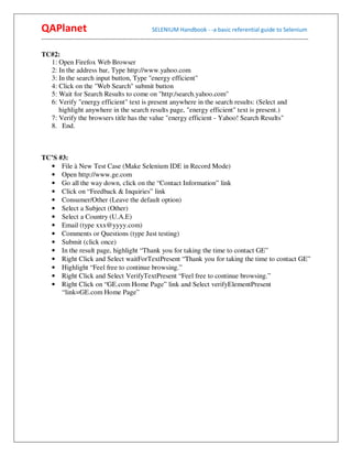 QAPlanet                                                 SELENIUM Handbook - -a basic referential guide to Selenium
------------------------------------------------------------------------------------------------------------------------------------------

TC#2:
  1: Open Firefox Web Browser
  2: In the address bar, Type http://www.yahoo.com
  3: In the search input button, Type "energy efficient"
  4: Click on the "Web Search" submit button
  5: Wait for Search Results to come on "http:/search.yahoo.com"
  6: Verify "energy efficient" text is present anywhere in the search results: (Select and
     highlight anywhere in the search results page, "energy efficient" text is present.)
  7: Verify the browsers title has the value "energy efficient - Yahoo! Search Results"
  8. End.



TC’S #3:
  • File à New Test Case (Make Selenium IDE in Record Mode)
  • Open http://www.ge.com
  • Go all the way down, click on the “Contact Information” link
  • Click on “Feedback & Inquiries” link
  • Consumer/Other (Leave the default option)
  • Select a Subject (Other)
  • Select a Country (U.A.E)
  • Email (type xxx@yyyy.com)
  • Comments or Questions (type Just testing)
  • Submit (click once)
  • In the result page, highlight “Thank you for taking the time to contact GE”
  • Right Click and Select waitForTextPresent “Thank you for taking the time to contact GE”
  • Highlight “Feel free to continue browsing.”
  • Right Click and Select VerifyTextPresent “Feel free to continue browsing.”
  • Right Click on “GE.com Home Page” link and Select verifyElementPresent
      “link=GE.com Home Page”
 