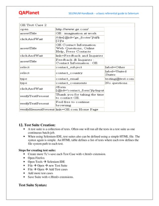 QAPlanet                                                 SELENIUM Handbook - -a basic referential guide to Selenium
------------------------------------------------------------------------------------------------------------------------------------------




12. Test Suite Creation:
     • A test suite is a collection of tests. Often one will run all the tests in a test suite as one
       continuous batch-job.
     • When using Selenium-IDE, test suites also can be defined using a simple HTML file. The
       syntax again is simple. An HTML table defines a list of tests where each row defines the
       file system path to each test.

Steps for creating test suite:
   • Create more Tc’s save each Test Case with <.html> extension.
   • Open Firefox
   • Open Tools Selenium IDE
   • File Open new Test Suite
   • File Open Add Test cases
   • Add more test cases
   • Save Suite with <.Html> extensions.

Test Suite Syntax:
 