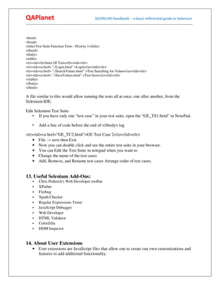 QAPlanet                                                 SELENIUM Handbook - -a basic referential guide to Selenium
------------------------------------------------------------------------------------------------------------------------------------------


<html>
<head>
<title>Test Suite Function Tests - Priority 1</title>
</head>
<body>
<table>
<tr><td><b>Suite Of Tests</b></td></tr>
<tr><td><a href= "./Login.html" >Login</a></td></tr>
<tr><td><a href= "./SearchValues.html" >Test Searching for Values</a></td></tr>
<tr><td><a href= "./SaveValues.html" >Test Save</a></td></tr>
</table>
</body>
</html>

A file similar to this would allow running the tests all at once, one after another, from the
Selenium-IDE.

Edit Selenium Test Suite
    • If you have only one “test case” in your test suite, open the “GE_TS1.html” in NotePad.

     •    Add a line of code before the end of </tbody> tag

<tr><td><a href="GE_TC2.html">GE Test Case 2</a></td></tr>
    • File → save then Exit.
    • Now you can double click and see the entire test suite in your browser.
    • You can Edit the Test Suite in notepad when you want to
    • Change the name of the test cases
    • Add, Remove, and Rename test cases Arrange order of test cases.


13. Useful Selenium Add-Ons:
     •    Chris Pederick's Web Developer toolbar
     •    XPather
     •    Firebug
     •    Xpath Checker
     •    Regular Expressions Tester
     •    JavaScript Debugger
     •    Web Developer
     •    HTML Validator
     •    ColorZilla
     •    DOM Inspector


14. About User Extensions
     • User extensions are JavaScript files that allow one to create our own customizations and
       features to add additional functionality.
 