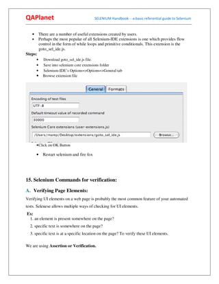 QAPlanet                                                 SELENIUM Handbook - -a basic referential guide to Selenium
------------------------------------------------------------------------------------------------------------------------------------------

   • There are a number of useful extensions created by users.
   • Perhaps the most popular of all Selenium-IDE extensions is one which provides flow
       control in the form of while loops and primitive conditionals. This extension is the
       goto_sel_ide.js.
Steps:
        •     Download goto_sel_ide.js file.
        •     Save into selenium core extensions folder
        •     Selenium-IDE’s Options=>Options=>General tab
        •     Browse extension file




        • Click on OK Button

        •     Restart selenium and fire fox




15. Selenium Commands for verification:

A. Verifying Page Elements:
Verifying UI elements on a web page is probably the most common feature of your automated
tests. Selenese allows multiple ways of checking for UI elements.
Ex:
 1. an element is present somewhere on the page?
   2. specific text is somewhere on the page?
   3. specific text is at a specific location on the page? To verify these UI elements.

We are using Assertion or Verification.
 