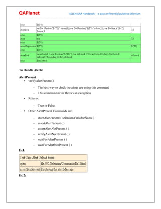 QAPlanet                                                 SELENIUM Handbook - -a basic referential guide to Selenium
------------------------------------------------------------------------------------------------------------------------------------------




To Handle Alerts:

AlertPresent
   • verifyAlertPresent()

                –    The best way to check the alerts are using this command
                –    This command never throws an exception
     •    Returns:

                –    True or False.
     •    Other AlertPresent Commands are:

                –    storeAlertPresent ( seleniumVariableName )
                –    assertAlertPresent ( )
                –    assertAlertNotPresent ( )
                –    verifyAlertNotPresent ( )
                –    waitForAlertPresent ( )
                –    waitForAlertNotPresent ( )
Ex1:




Ex 2:
 