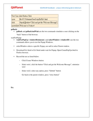 QAPlanet                                                 SELENIUM Handbook - -a basic referential guide to Selenium
------------------------------------------------------------------------------------------------------------------------------------------




goBack:
   • goBack and goBackAndWait are the two commands simulates a user clicking on the
          “back” button of the browser.
waitForPopup
   • waitForPopUp ( windowID,timeout ) and selectWindow ( windowID ) are the two
       commands allows you to test the Popup Windows.

      •   selectWindow selects a specific Popup, use null to select Parent window.

      •   Download Ex1.html to Ex3.html under wait for Popup, Open CreatePopUps.html in
          Firefox browser.

      •   Record the test as listed below:

                –    Click Create Windows button

                –    Select win1, click the button “Click and get the Welcome Message”, minimize
                     win1

                –    Select win3, select any option, press “Submit” button

                     Go back to the parent window, press “close button”




Ex:
 