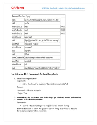 QAPlanet                                                 SELENIUM Handbook - -a basic referential guide to Selenium
------------------------------------------------------------------------------------------------------------------------------------------




16. Selenium IDE Commands for handling alerts

     1. allowNativeXpath(allow)
        Arguments:
                •    allow - boolean, true means we'll prefer to use native XPath
          Syntax:
           command: allowNativeXpath
           Target: True

     2. assertAlert – To Verify the Java Script Pop-Ups, similarly assertConfirmation.
     3. answerOnNextPrompt(answer)
        Arguments:
                •    answer - the answer to give in response to the prompt pop-up
          Instructs Selenium to return the specified answer string in response to the next
          JavaScript prompt [window.prompt()].
 