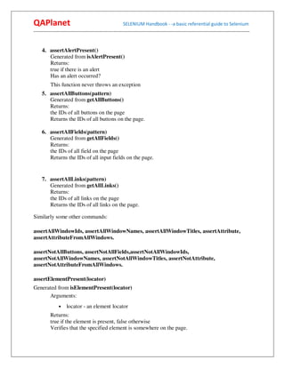 QAPlanet                                                 SELENIUM Handbook - -a basic referential guide to Selenium
------------------------------------------------------------------------------------------------------------------------------------------


     4. assertAlertPresent()
        Generated from isAlertPresent()
        Returns:
        true if there is an alert
        Has an alert occurred?
          This function never throws an exception
     5. assertAllButtons(pattern)
        Generated from getAllButtons()
        Returns:
        the IDs of all buttons on the page
        Returns the IDs of all buttons on the page.

     6. assertAllFields(pattern)
        Generated from getAllFields()
        Returns:
        the IDs of all field on the page
        Returns the IDs of all input fields on the page.


     7. assertAllLinks(pattern)
        Generated from getAllLinks()
        Returns:
        the IDs of all links on the page
        Returns the IDs of all links on the page.

Similarly some other commands:

assertAllWindowIds, assertAllWindowNames, assertAllWindowTitles, assertAttribute,
assertAttributeFromAllWindows.

assertNotAllButtons, assertNotAllFields,assertNotAllWindowIds,
assertNotAllWindowNames, assertNotAllWindowTitles, assertNotAttribute,
assertNotAttributeFromAllWindows.

assertElementPresent(locator)
Generated from isElementPresent(locator)
      Arguments:
                •    locator - an element locator
          Returns:
          true if the element is present, false otherwise
          Verifies that the specified element is somewhere on the page.
 
