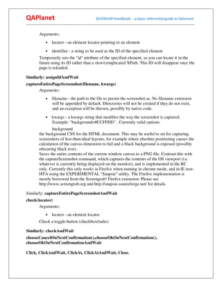 QAPlanet                                                 SELENIUM Handbook - -a basic referential guide to Selenium
------------------------------------------------------------------------------------------------------------------------------------------

          Arguments:
                •    locator - an element locator pointing to an element
                •    identifier - a string to be used as the ID of the specified element
          Temporarily sets the "id" attribute of the specified element, so you can locate it in the
          future using its ID rather than a slow/complicated XPath. This ID will disappear once the
          page is reloaded.

Similarly: assignIdAndWait
captureEntirePageScreenshot(filename, kwargs)
      Arguments:
                •    filename - the path to the file to persist the screenshot as. No filename extension
                     will be appended by default. Directories will not be created if they do not exist,
                     and an exception will be thrown, possibly by native code.
                •    kwargs - a kwargs string that modifies the way the screenshot is captured.
                     Example: "background=#CCFFDD" . Currently valid options:
                  background
          the background CSS for the HTML document. This may be useful to set for capturing
          screenshots of less-than-ideal layouts, for example where absolute positioning causes the
          calculation of the canvas dimension to fail and a black background is exposed (possibly
          obscuring black text).
          Saves the entire contents of the current window canvas to a PNG file. Contrast this with
          the captureScreenshot command, which captures the contents of the OS viewport (i.e.
          whatever is currently being displayed on the monitor), and is implemented in the RC
          only. Currently this only works in Firefox when running in chrome mode, and in IE non-
          HTA using the EXPERIMENTAL "Snapsie" utility. The Firefox implementation is
          mostly borrowed from the Screengrab! Firefox extension. Please see
          http://www.screengrab.org and http://snapsie.sourceforge.net/ for details.

Similarly: captureEntirePageScreenshotAndWait
check(locator)
       Arguments:
                •    locator - an element locator
          Check a toggle-button (checkbox/radio)

Similarly: checkAndWait
chooseCancelOnNextConfirmation(),chooseOkOnNextConfirmation(),
chooseOkOnNextConfirmationAndWait

Click, ClickAndWait, ClickAt, ClickAtAndWait, Close.
 