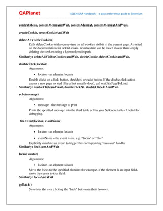 QAPlanet                                                 SELENIUM Handbook - -a basic referential guide to Selenium
------------------------------------------------------------------------------------------------------------------------------------------

contextMenu, contextMenuAndWait, contextMenuAt, contextMenuAtAndWait.

createCookie, createCookieAndWait

deleteAllVisibleCookies()
       Calls deleteCookie with recurse=true on all cookies visible to the current page. As noted
       on the documentation for deleteCookie, recurse=true can be much slower than simply
       deleting the cookies using a known domain/path.
Similarly: deleteAllVisibleCookiesAndWait, deleteCookie, deleteCookieAndWait,

doubleClick(locator)
      Arguments:
                •    locator - an element locator
       Double clicks on a link, button, checkbox or radio button. If the double click action
       causes a new page to load (like a link usually does), call waitForPageToLoad.
Similarly: doubleClickAndWait, doubleClickAt, doubleClickAtAndWait.

echo(message)
      Arguments:
                •    message - the message to print
          Prints the specified message into the third table cell in your Selenese tables. Useful for
          debugging.

fireEvent(locator, eventName)
      Arguments:
                •    locator - an element locator
                •    eventName - the event name, e.g. "focus" or "blur"
       Explicitly simulate an event, to trigger the corresponding "onevent" handler.
Similarly: fireEventAndWait

focus(locator)
       Arguments:
                •    locator - an element locator
       Move the focus to the specified element; for example, if the element is an input field,
       move the cursor to that field.
Similarly: focusAndWait

goBack()
      Simulates the user clicking the "back" button on their browser.
 