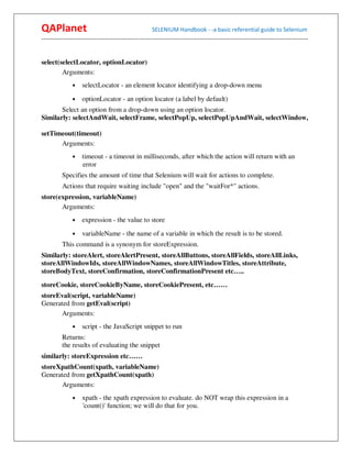 QAPlanet                                                 SELENIUM Handbook - -a basic referential guide to Selenium
------------------------------------------------------------------------------------------------------------------------------------------


select(selectLocator, optionLocator)
        Arguments:
                •    selectLocator - an element locator identifying a drop-down menu
                •    optionLocator - an option locator (a label by default)
       Select an option from a drop-down using an option locator.
Similarly: selectAndWait, selectFrame, selectPopUp, selectPopUpAndWait, selectWindow,

setTimeout(timeout)
      Arguments:
                •    timeout - a timeout in milliseconds, after which the action will return with an
                     error
          Specifies the amount of time that Selenium will wait for actions to complete.
          Actions that require waiting include "open" and the "waitFor*" actions.
store(expression, variableName)
       Arguments:
                •    expression - the value to store
                •    variableName - the name of a variable in which the result is to be stored.
          This command is a synonym for storeExpression.
Similarly: storeAlert, storeAlertPresent, storeAllButtons, storeAllFields, storeAllLinks,
storeAllWindowIds, storeAllWindowNames, storeAllWindowTitles, storeAttribute,
storeBodyText, storeConfirmation, storeConfirmationPresent etc…..
storeCookie, storeCookieByName, storeCookiePresent, etc……
storeEval(script, variableName)
Generated from getEval(script)
      Arguments:
                •    script - the JavaScript snippet to run
          Returns:
          the results of evaluating the snippet
similarly: storeExpression etc……
storeXpathCount(xpath, variableName)
Generated from getXpathCount(xpath)
      Arguments:
                •    xpath - the xpath expression to evaluate. do NOT wrap this expression in a
                     'count()' function; we will do that for you.
 