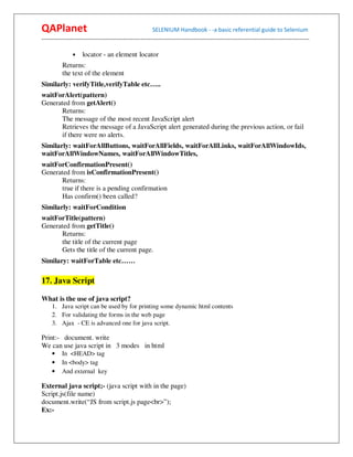 QAPlanet                                                 SELENIUM Handbook - -a basic referential guide to Selenium
------------------------------------------------------------------------------------------------------------------------------------------

                •    locator - an element locator
          Returns:
          the text of the element
Similarly: verifyTitle,verifyTable etc…..
waitForAlert(pattern)
Generated from getAlert()
      Returns:
      The message of the most recent JavaScript alert
      Retrieves the message of a JavaScript alert generated during the previous action, or fail
      if there were no alerts.
Similarly: waitForAllButtons, waitForAllFields, waitForAllLinks, waitForAllWindowIds,
waitForAllWindowNames, waitForAllWindowTitles,
waitForConfirmationPresent()
Generated from isConfirmationPresent()
      Returns:
      true if there is a pending confirmation
      Has confirm() been called?
Similarly: waitForCondition
waitForTitle(pattern)
Generated from getTitle()
      Returns:
      the title of the current page
      Gets the title of the current page.
Similary: waitForTable etc……

17. Java Script

What is the use of java script?
     1. Java script can be used by for printing some dynamic html contents
     2. For validating the forms in the web page
     3. Ajax - CE is advanced one for java script.

Print:- document. write
We can use java script in 3 modes in html
     •    In <HEAD> tag
     •    In <body> tag
     •    And external key

External java script;- (java script with in the page)
Script.js(file name)
document.write(“JS from script.js page<br>”);
Ex:-
 