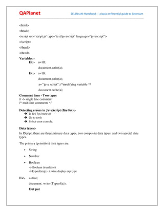 QAPlanet                                                 SELENIUM Handbook - -a basic referential guide to Selenium
------------------------------------------------------------------------------------------------------------------------------------------

<html>
<head>
<script src=’script.js’ type=’text/javascript’ language=”javascript”>
</script>
</head>
</html>
Variables:-
      Ex:-          a=10;
                     document.write(a);
          Ex;-      a=10;
                     document.write(a);
                     a=’’java script”; /*modifying variable */
                     document.write(a);
Comment lines - Two types
// -> single line comment
/* multiline comments */

Detecting errors in JavaScript (fire fox);-
          In fire fox browser
          Go to tools
          Select error console.

Data types:-
In JScript, there are three primary data types, two composite data types, and two special data
types.
The primary (primitive) data types are:
     •    String
     •    Number
     •    Boolean
          -> Boolean (true/false)
          ->Typeof(exp):- it wise display exp type

Ex:-      a=true;
          document. write (Typeof(a));
          Out put
 