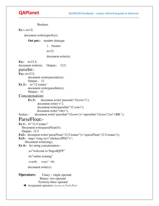 QAPlanet                                                 SELENIUM Handbook - -a basic referential guide to Selenium
------------------------------------------------------------------------------------------------------------------------------------------

                     Boolean.
Ex :- n=12;
      document.write(typeof(a));
          Out put:-         number datatype
                                1. Number
                                n=12;
                                document.write(n);
Ex:- n=12.5;
document.write(n);             Output;-        12.5
parseInt:-
Ex;- n=12.5;
       document.write(parseint(n));
       Output:- 12
Ex 2:- n=’12 tonnes’
       document.write(parseInt(n));
       Output:- 12
Concatenation:
          Ex 3:-      document.write(‘parseint(“12cows”)’);
                    document.write(‘=’);
                    document.write(parseInt(“12 cows”);
                    document.write(“<br>”);
Syntax:-          document.write(‘parseInt(“12cows’)=’+parseInt(‘12cows”))+(“<BR.”);
ParseFloat:-
Ex 1:- f=”12.5 tonnes”
  Document.write(parseFloat(f));
  Output;- 12.5
Ex2:- document.write(‘parseFloat(“12.5 tonnes”)=’+parseFloat(“12.5 tonnes’));
Ex3:- img=’<img src=”chicken.JPEG”>’;
    Document.write(img);
Ex 4:- for string concatenation:-
           a=”welcome to NageshQTP”
           b=”online training”
           c=a+b;        c=a+’ ‘+b;
          document.write(c);

Operators:               Unary – single operand
                       Binary- two operand
                      Territory-three operand
          Assignment operators: (=,+=,-=,*=,/=,%=)
 