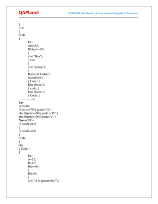 QAPlanet                                                 SELENIUM Handbook - -a basic referential guide to Selenium
------------------------------------------------------------------------------------------------------------------------------------------

}
Else
{
Code
}
         Ex:-
         Age=15;
         If(Age<=10)
         {
         d.w(“Boy”);
         } else
         {
         d.w(“young”);
         }
         If-else IF Ladder:-
         f(condition)
         { Code; }
         Else if(con 2)
         { code; }
         Else if(con 3)
         { Code; }
…………..n;
Ex:-
Perc=60;
If(perc>=70){ grade=”A”;}
else if(perc>=60){grade =”B”;}
else if(perc>=50){grade=’c’;}
Nested IF:-
If(condition1)
{
If(condition2)
{
Code;
}
else
{ Code; }
}
         Ex:-
         A=12;
         B=13;
         If(a>=b)
         {
         If(a>b)
         {
         d.w(“A is greater<br>”);
 