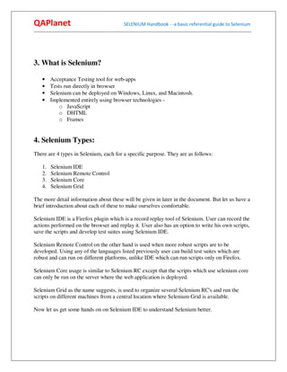 QAPlanet                                                 SELENIUM Handbook - -a basic referential guide to Selenium
------------------------------------------------------------------------------------------------------------------------------------------




3. What is Selenium?

     •    Acceptance Testing tool for web-apps
     •    Tests run directly in browser
     •    Selenium can be deployed on Windows, Linux, and Macintosh.
     •    Implemented entirely using browser technologies -
              o JavaScript
              o DHTML
              o Frames


4. Selenium Types:
There are 4 types in Selenium, each for a specific purpose. They are as follows:

     1.   Selenium IDE
     2.   Selenium Remote Control
     3.   Selenium Core
     4.   Selenium Grid

The more detail information about these will be given in later in the document. But let us have a
brief introduction about each of these to make ourselves comfortable.

Selenium IDE is a Firefox plugin which is a record replay tool of Selenium. User can record the
actions performed on the browser and replay it. User also has an option to write his own scripts,
save the scripts and develop test suites using Selenium IDE.

Selenium Remote Control on the other hand is used when more robust scripts are to be
developed. Using any of the languages listed previously user can build test suites which are
robust and can run on different platforms, unlike IDE which can run scripts only on Firefox.

Selenium Core usage is similar to Selenium RC except that the scripts which use selenium core
can only be run on the server where the web application is deployed.

Selenium Grid as the name suggests, is used to organize several Selenium RC's and run the
scripts on different machines from a central location where Selenium Grid is available.

Now let us get some hands on on Selenium IDE to understand Selenium better.
 