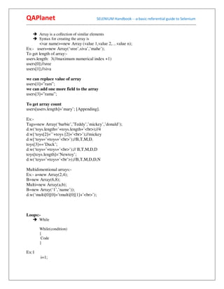 QAPlanet                                                 SELENIUM Handbook - -a basic referential guide to Selenium
------------------------------------------------------------------------------------------------------------------------------------------

          Array is a collection of similar elements
          Syntax for creating the array is
        <var name>=new Array (value 1,value 2,…value n);
Ex:- users=new Array(‘sree’,siva’,’mahe’);
To get length of array:-
users.length: 3(//maximum numerical index +1)
users[0];//sree
users[1];//siva

we can replace value of array
users[1]=”ram”;
we can add one more field to the array
users[3]=”rama”;

To get array count
users[users.length]=’mary’; [Appending].

Ex:-
Tags=new Array(‘barbie’,’Teddy’,’mickey’,’donald’);
d.w(‘toys.length=’+toys.length+’<br>);//4
d.w[‘toys[2]=’’+toys [2]+’<br>’);//mickey
d.w[‘toys=’+toys+’<br>’);//B,T,M,D.
toys[3]+=’Duck’;
d.w(‘toys=’+toys+’<br>’);// B,T,M,D,D
toys[toys.length]=’Newtoy’;
d.w(‘toys=’+toys+’<br’>);//B,T,M,D,D,N

Multidimentional arrays:-
Ex:- a=new Array(2,4);
B=new Array(6,8);
Multi=new Array(a,b);
B=new Array(‘1’,’name’));
d.w(‘multi[0][0]=’tmulti[0][1]+’<br>’);



Loops:-
          While

          While(condition)
          {
           Code
          }

Ex:1
           i=1;
 
