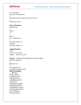 QAPlanet                                                 SELENIUM Handbook - -a basic referential guide to Selenium
------------------------------------------------------------------------------------------------------------------------------------------

ex:- for type 2
function welcome(user)
{
Document.write(“welcome”+user+”<br>”);
}
Welcome(“sree”);

Type 3-functions:-
Function x()
{
return
 9;
}
P=x();
Ex:- function x()
{
d.w(“first value is’);
return 9;
d.w(“last value is’);

calling function:-
a=x();
d.w(‘a=’+a+’<br>’);
output:- first+val is a=9;

Type 4:- function with arguments and return values
Function square(x)
{
Return(x*x);
}
d.w(suqre(2));//4
d.w(square(suqre(2));//16
Built in methods:-
          Date:-
D=new Date();
d.getDate();//1-11
d.getDay();//0-6
d.getMonth();//0-11
d.getYear();
d.getFullyear;//2009
d.getHours();//0-23
d.getMinutes();//0-59
d.getSeconds();//0-59
Ex:- for Built-in
Function p(text);
 