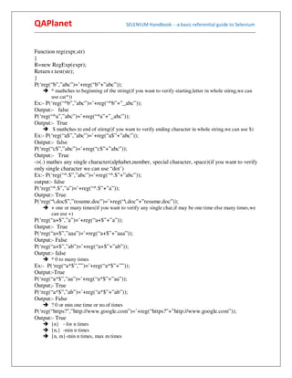 QAPlanet                                                 SELENIUM Handbook - -a basic referential guide to Selenium
------------------------------------------------------------------------------------------------------------------------------------------


Function reg(expr,str)
{
R=new RegExp(expr);
Return r.test(str);
}
P(‘reg(“b”,”abc”)=’+reg(“b”+”abc”));
          ^ mathches to beginning of the string(if you want to verify starting,letter in whole stirng,we can
          use ca(^))
Ex:- P(‘reg(“^b”,”abc”)=’+reg(“^b”+”_abc”));
Output:- false
P(‘reg(“^a”,”abc”)=’+reg(“^a”+”_abc”));
Output:- True
           $ mathches to end of stirng(if you want to verify ending character in whole string,we can use $)
Ex:- P(‘reg(“a$”,”abc”)=’+reg(“a$”+”abc”));
Output:- false
P(‘reg(“c$”,”abc”)=’+reg(“c$”+”abc”));
Output:- True
->(.) mathes any single character(alphabet,number, special character, space)(if you want to verify
only single character we can use “dot’)
Ex:- P(‘reg(“^.$”,”abc”)=’+reg(“^.$”+”abc”));
output:- false
P(‘reg(“^.$”,”a”)=’+reg(“^.$”+”a”));
Output:- True
P(‘reg(“.doc$”,”resume.doc”)=’+reg(“.doc”+”resume.doc”));
          + one or many times(if you want to verify any single char,if may be one time else many times,we
          can use +)
P(‘reg(“a+$”,”a”)=’+reg(“a+$”+”a”));
Output:- True
P(‘reg(“a+$”,”aaa”)=’+reg(“a+$”+”aaa”));
Output:- False
P(‘reg(“a+$”,”ab”)=’+reg(“a+$”+”ab”));
Output:- false
          * 0 to many times
Ex:- P(‘reg(“a*$”,””)=’+reg(“a*$”+””));
Output:-True
P(‘reg(“a*$”,”aa”)=’+reg(“a*$”+”aa”));
Output;- True
P(‘reg(“a*$”,”ab”)=’+reg(“a*$”+”ab”));
Output:- False
          ? 0 or min one time or no.of times
P(‘reg(“https?”,”http://www.google.com”)=’+reg(“https?”+”http://www.google.com”));
Output:- True
          {n} - for n times
          {n,} -min n times
          {n, m}-min n times, max m times
 
