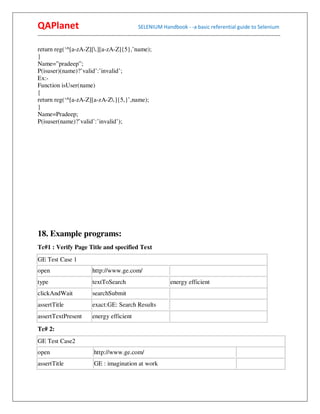 QAPlanet                                                 SELENIUM Handbook - -a basic referential guide to Selenium
------------------------------------------------------------------------------------------------------------------------------------------

return reg(‘^[a-zA-Z][.][a-zA-Z]{5},’name);
}
Name=”pradeep”;
P(isuser)(name)?’valid’:’invalid’;
Ex:-
Function isUser(name)
{
return reg(‘^[a-zA-Z][a-zA-Z.]{5,}’,name);
}
Name=Pradeep;
P(isuser(name)?’valid’:’invalid’);




18. Example programs:
Tc#1 : Verify Page Title and specified Text
GE Test Case 1
open                           http://www.ge.com/
type                           textToSearch                                energy efficient
clickAndWait                   searchSubmit
assertTitle                    exact:GE: Search Results
assertTextPresent              energy efficient

Tc# 2:
GE Test Case2
open                            http://www.ge.com/
assertTitle                     GE : imagination at work
 