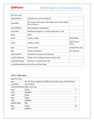 QAPlanet                                                 SELENIUM Handbook - -a basic referential guide to Selenium
------------------------------------------------------------------------------------------------------------------------------------------

GE Test Case2
clickAndWait                    //div[@id='ge_footer']/ul/li[2]/a
                                GE Contact Information: Web Questions, Online Help,
assertTitle
                                Press Contacts
clickAndWait                    link=Feedback and Inquiries
assertTitle                     Feedback & Inquiries : Contact Information : GE
pause                           3000
select                          contact_subject                                                                  label=Other
                                                                                                                 label=United
select                          contact_country
                                                                                                                 States
type                            contact_email                                                                    testing@test.com
type                            contact_comments                                                                 No questions.
clickAndWait                    //form[@id='contact_form']/p/input
verifyTextPresent               Thank you for taking the time to contact GE.
verifyTextPresent               Feel free to continue browsing
verifyElementPresent link=GE.com Home Page




Tc# 3: Verify alerts
Age Test Case
open                      file:///C:/Javascript/Class%20Ex/Ex16.html?txtAge=101&=Submit
assertTitle               Age Problem
verifyTextPresent         Enter Your Age
type                      idAge                                                         -1
click                     idSubGo
open                      Infant
type                      idAge                                                         5
click                     idSubGo
deleteCookie              Kid
type                      idAge                                                         20
click                     idSubGo
 