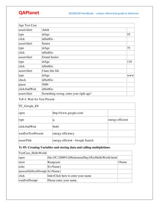 QAPlanet                                                 SELENIUM Handbook - -a basic referential guide to Selenium
------------------------------------------------------------------------------------------------------------------------------------------

Age Test Case
assertAlert               Adult
type                      idAge                                                                                             55
click                     idSubGo
assertAlert               Senior
type                      idAge                                                                                             75
click                     idSubGo
assertAlert               Grand Senior
type                      idAge                                                                                             110
click                     idSubGo
assertAlert               I hate this life
type                      idAge                                                                                             www
check                     idSubGo
pause                     5000
clickAndWait              idSubGo
assertAlert               Something wrong, enter your right age!
Tc# 4: Wait for Text Present

TC_Google_EE

open                                  http://www.google.com/

type                                  q                                                               energy efficient

clickAndWait                          btnG

waitForTextPresent                    energy efficiency

assertTitle                           energy efficient - Google Search

Tc #5: Creating Variables and storing data and calling multipletimes
TestCase_HelloWorld
open                             file:///C:/2009%20Selenium/Day3/Ex/HelloWorld.html
store                            Kangeyan                                           vName
echo                             ${vName}
answerOnNextPrompt               ${vName}
click                            link=Click here to enter your name
waitForPrompt                    Please enter your name.
 