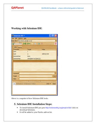 QAPlanet                                                 SELENIUM Handbook - -a basic referential guide to Selenium
------------------------------------------------------------------------------------------------------------------------------------------




Working with Selenium IDE:




Above is a snapshot of how Selenium IDE looks.


     5. Selenium IDE Installation Steps:
          •    To install Selenium IDE just goto http://seleniumhq.org/projects/ide/ click on
               download Selenium.
          •    It will be added to your Firefox add-on list.
 