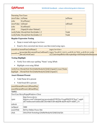 QAPlanet                                                 SELENIUM Handbook - -a basic referential guide to Selenium
------------------------------------------------------------------------------------------------------------------------------------------

Narrating Test Cases
storeValue txtName                                                                                   selName
echo        ${selName}
storeValue txtEmail                                                                                  selEmail
echo        ${selEmail}
click       //input[@value='Submit']
verifyTable //form[@id='frm']/table.1.2                                                              Valid
verifyTable //form[@id='frm']/table.2.2                                                              Valid
Regular Expression Testing
     •    Name is tested with regex:w+sw+
     •    Email is first converted into lower case then tested using regex.
assertEval storedVars['selName']                   regex:w+sw+
           javascript:jStr=storedVars['selEmail']; regex:^[a-z0-9_-]+(.[_a-z0-9-]+)*@([_a-z0-9-]+.)+([a-
assertEval
           jStr.toLowerCase()                      z]{2}|aero|arpa|biz|com|coop|edu|gov|info|int|jobs|mil|museum|
Testing Highlight
     •    Verify Text with exact spelling "Name" using XPath
     •    Highlight a text using XPath
verifyText //form[@id='frm']/table/tbody/tr[2]/td[1]/span[1] exact:Name:
highlight //form[@id='frm']/table/tbody/tr[2]/td[1]/span[1]
Assert Element Present
     •    Valid Name Id is present
     •    Valid Email ID is present
assertElementPresent idNameDisp
assertElementPresent idEmailDisp
Tc#11:
Test Case DevryPopupWindows Close
              http://www.devry-
open          degrees.com/7x/prequal.jsp;jsessionid=GYW5fw1VxepITK3Fi7CXsg**.app8-
              all1?redirected=redirect&CLK=0&CCID=&QTR=&ZN=&ZV=&KY_T=
refresh
setSpeed      3000
assertTitle   DeVry Online Focus Site
click         //div[@id='footerlogo']/table/tbody/tr[1]/td[1]/a[1]/u
 