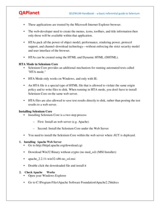 QAPlanet                                                 SELENIUM Handbook - -a basic referential guide to Selenium
------------------------------------------------------------------------------------------------------------------------------------------

     •     These applications are trusted by the Microsoft Internet Explorer browser.

     •     The web-developer need to create the menus, icons, toolbars, and title information then
           only those will be available within that application.

     •     HTAs pack all the power of object model, performance, rendering power, protocol
           support, and channel–download technology—without enforcing the strict security model
           and user interface of the browser.

     •     HTAs can be created using the HTML and Dynamic HTML (DHTML).

HTA Mode in Selenium Core
  • Selenium Core provides an additional mechanism for running automated tests called
     "HTA mode."

     •     HTA Mode only works on Windows, and only with IE.

     •     An HTA file is a special type of HTML file that is allowed to violate the same origin
           policy and to write files to disk. When running in HTA mode, you don't have to install
           Selenium Core on the same web server.

     •     HTA files are also allowed to save test results directly to disk, rather than posting the test
           results to a web server.

Installing Selenium Core
    • Installing Selenium Core is a two-step process

                –    First: Install an web server (e.g. Apache)

                –    Second: Install the Selenium Core under the Web Server

     •     You need to install the Selenium Core within the web server where AUT is deployed.

1. Installing Apache Web Server
     •     Go to http://httpd.apache.org/download.cgi

     •     Download Win32 Binary without crypto (no mod_ssl) (MSI Installer):

     •     apache_2.2.11-win32-x86-no_ssl.msi

     •     Double click the downloaded file and install it

2.       Check Apache          Works
     •     Open your Windows Explorer

     •     Go to C:Program FilesApache Software FoundationApache2.2htdocs
 