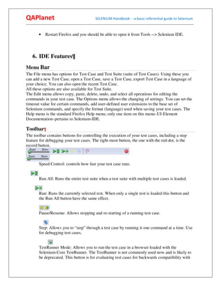 QAPlanet                                                 SELENIUM Handbook - -a basic referential guide to Selenium
------------------------------------------------------------------------------------------------------------------------------------------

          •    Restart Firefox and you should be able to open it from Tools --> Selenium IDE.




     6. IDE Features¶
Menu Bar
The File menu has options for Test Case and Test Suite (suite of Test Cases). Using these you
can add a new Test Case, open a Test Case, save a Test Case, export Test Case in a language of
your choice. You can also open the recent Test Case.
All these options are also available for Test Suite.
The Edit menu allows copy, paste, delete, undo, and select all operations for editing the
commands in your test case. The Options menu allows the changing of settings. You can set the
timeout value for certain commands, add user-defined user extensions to the base set of
Selenium commands, and specify the format (language) used when saving your test cases. The
Help menu is the standard Firefox Help menu; only one item on this menu–UI-Element
Documentation–pertains to Selenium-IDE.

Toolbar¶
The toolbar contains buttons for controlling the execution of your test cases, including a step
feature for debugging your test cases. The right-most button, the one with the red-dot, is the
record button.



          Speed Control: controls how fast your test case runs.


          Run All: Runs the entire test suite when a test suite with multiple test cases is loaded.


          Run: Runs the currently selected test. When only a single test is loaded this button and
          the Run All button have the same effect.


          Pause/Resume: Allows stopping and re-starting of a running test case.


          Step: Allows you to “step” through a test case by running it one command at a time. Use
          for debugging test cases.


          TestRunner Mode: Allows you to run the test case in a browser loaded with the
          Selenium-Core TestRunner. The TestRunner is not commonly used now and is likely to
          be deprecated. This button is for evaluating test cases for backwards compatibility with
 