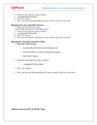 QAPlanet                                                 SELENIUM Handbook - -a basic referential guide to Selenium
------------------------------------------------------------------------------------------------------------------------------------------

     2.   In the test suite input box, type as follows:
     3.   ../orangehrm/TestSuite.html
     4.   Press “Go” button
     5.   Now, you can run either individual test cases or entire suite. Do as you wish.

Running Test cases with Firfox Browser
     1. Open your Firefox browser, go to
      http://localhost/Selenium/core/TestRunner.html
     2. In the test suite input box, type as follows:
     3. ../orangehrm/TestSuite.html
     4. Press “Go” button
     5. Now, you can run either individual test cases or entire suite. Do as you wish.

Running the Test Suite Using HTA Mode
  • Test now in IE browser

                – http://localhost/Selenium/core/TestRunner.hta

                –    A File download – Security Warning may display

                –    Click “Run” button

     •    In the test suite input box, type as follows:

                –    ../oragehrm/TestSuite.html

     •    Press “Go” button

     •    Now, you can run either individual test cases or entire suite. Do as you wish.




Difference between HTA & HTML Mode
 